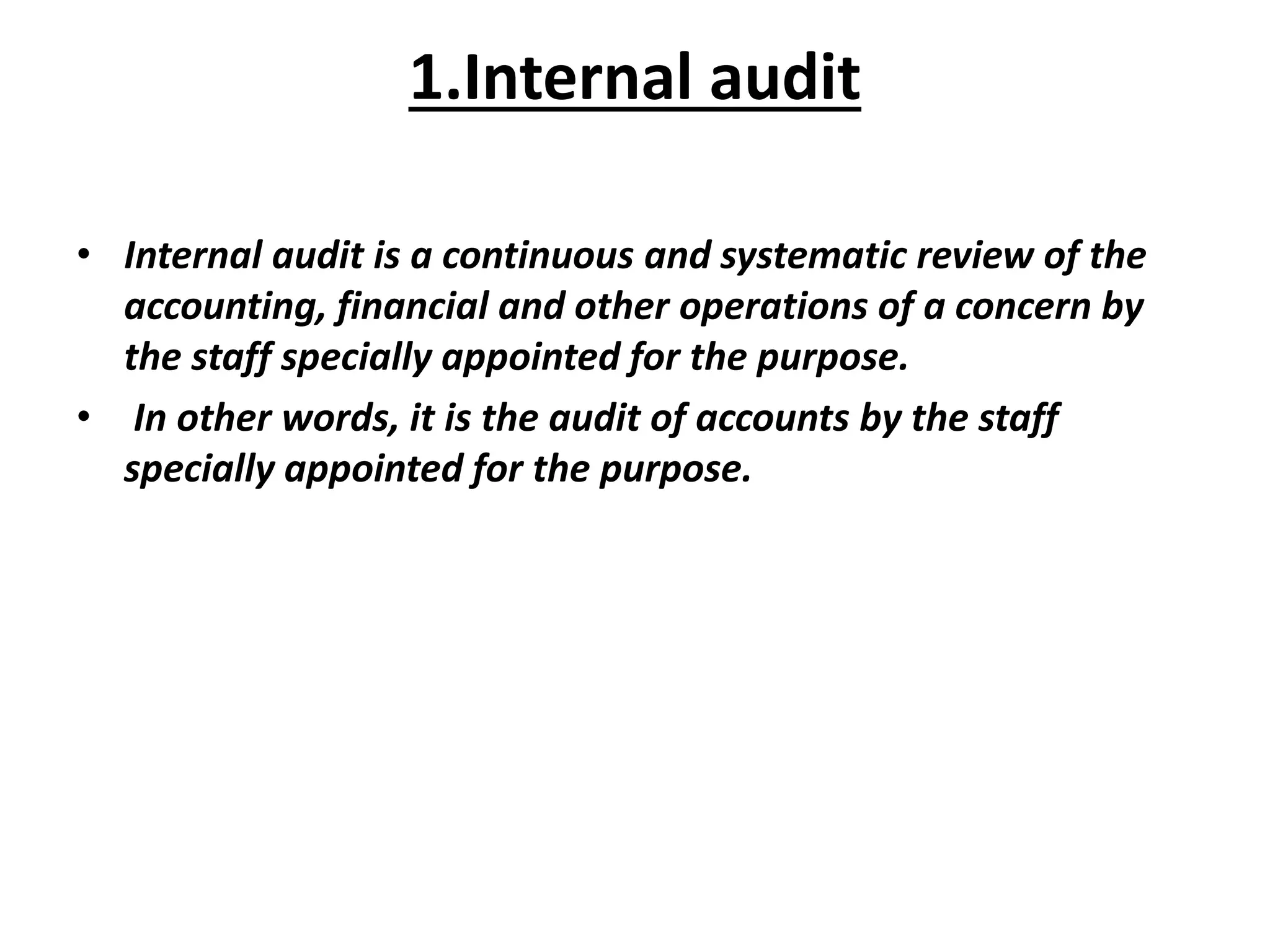 1.Internal audit
• Internal audit is a continuous and systematic review of the
accounting, financial and other operations of a concern by
the staff specially appointed for the purpose.
• In other words, it is the audit of accounts by the staff
specially appointed for the purpose.
 