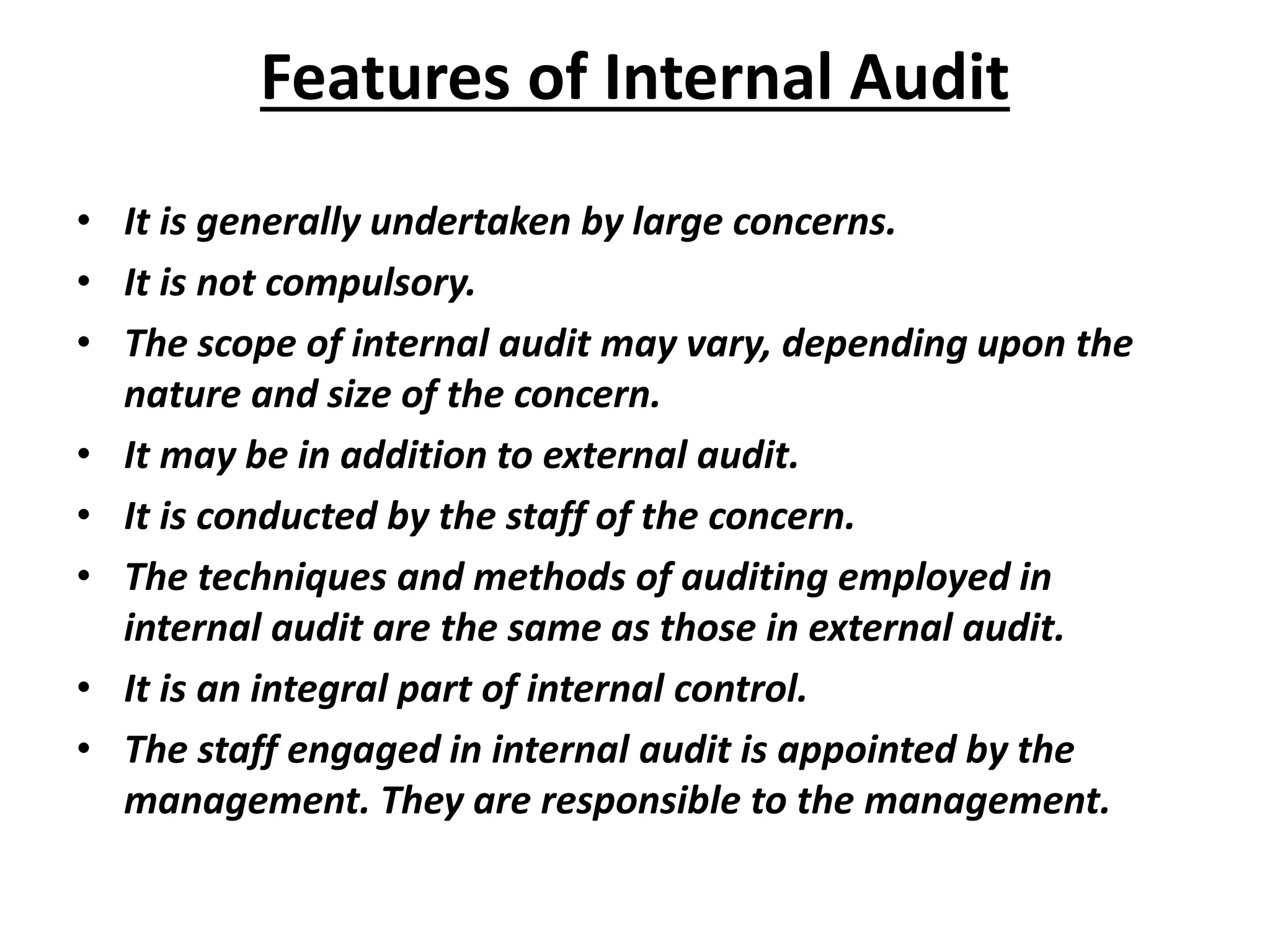 Features of Internal Audit
• It is generally undertaken by large concerns.
• It is not compulsory.
• The scope of internal audit may vary, depending upon the
nature and size of the concern.
• It may be in addition to external audit.
• It is conducted by the staff of the concern.
• The techniques and methods of auditing employed in
internal audit are the same as those in external audit.
• It is an integral part of internal control.
• The staff engaged in internal audit is appointed by the
management. They are responsible to the management.
 