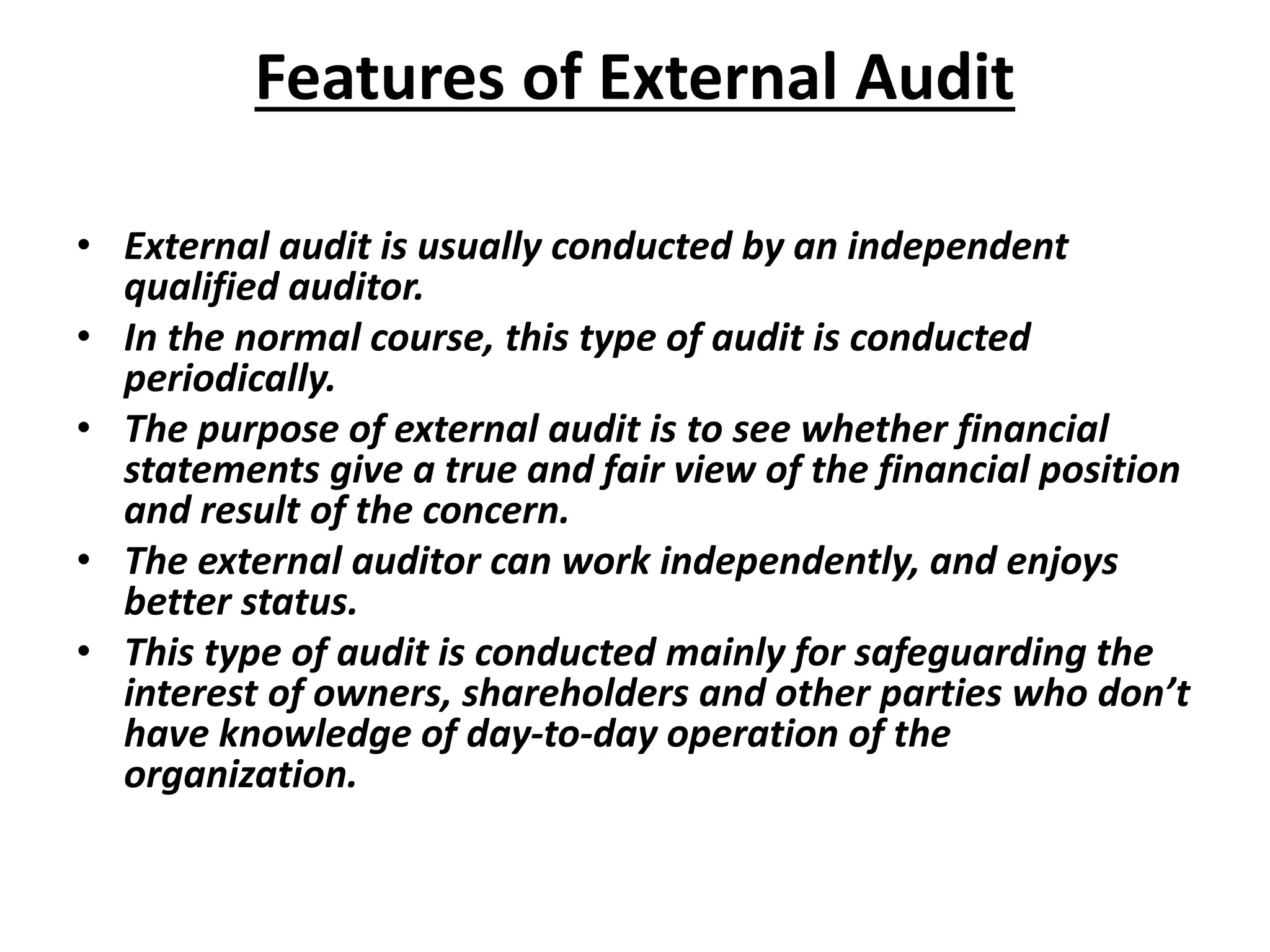 Features of External Audit
• External audit is usually conducted by an independent
qualified auditor.
• In the normal course, this type of audit is conducted
periodically.
• The purpose of external audit is to see whether financial
statements give a true and fair view of the financial position
and result of the concern.
• The external auditor can work independently, and enjoys
better status.
• This type of audit is conducted mainly for safeguarding the
interest of owners, shareholders and other parties who don’t
have knowledge of day-to-day operation of the
organization.
 