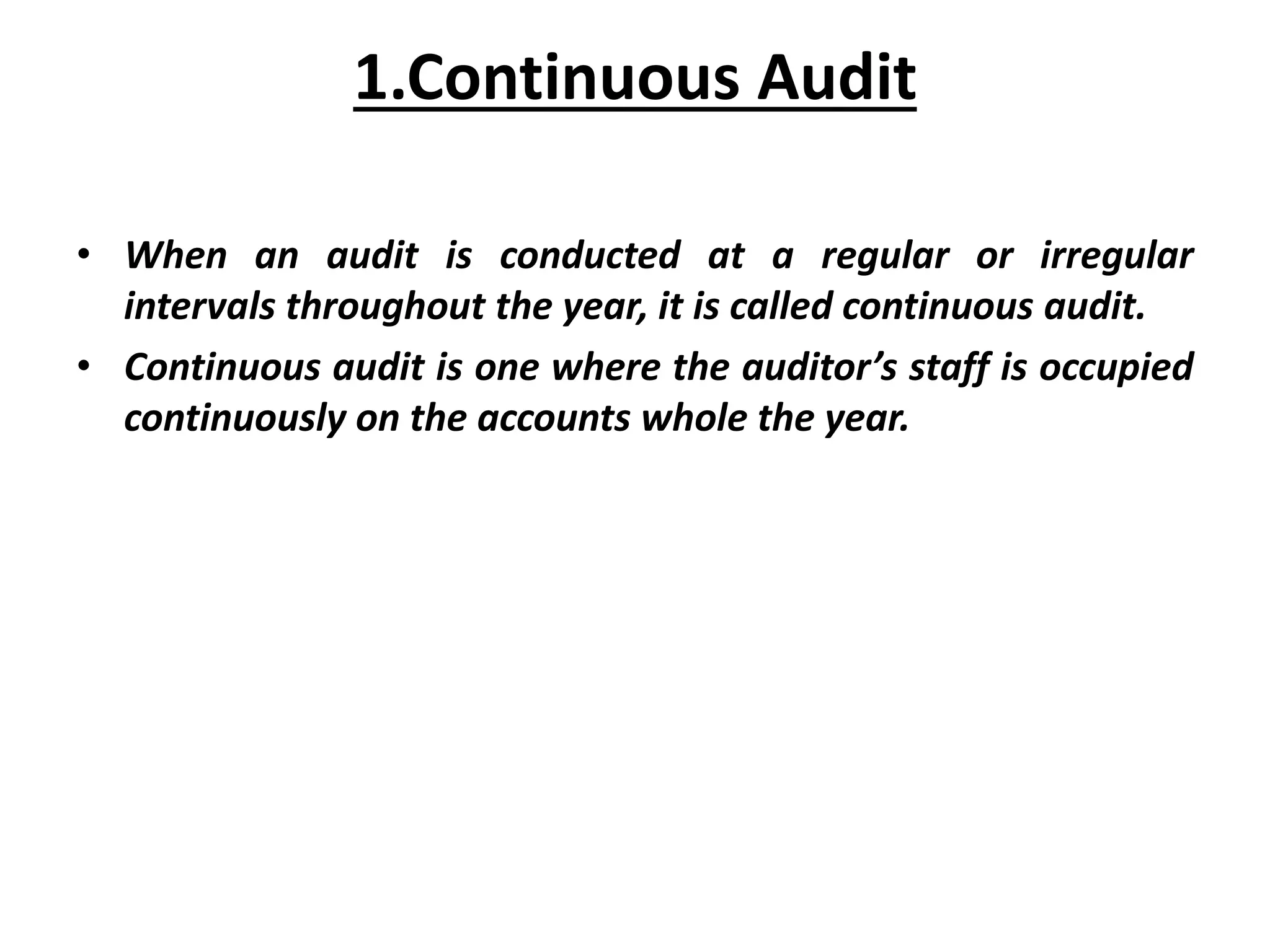 • When an audit is conducted at a regular or irregular
intervals throughout the year, it is called continuous audit.
• Continuous audit is one where the auditor’s staff is occupied
continuously on the accounts whole the year.
1.Continuous Audit
 