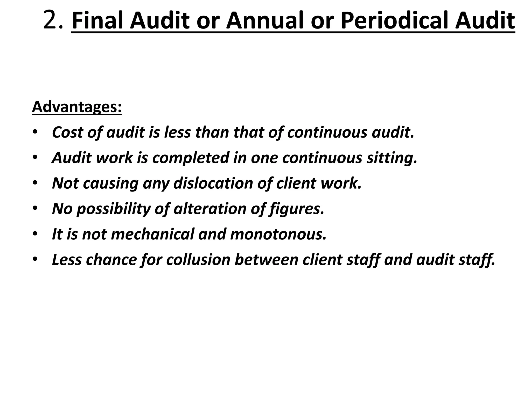 Advantages:
• Cost of audit is less than that of continuous audit.
• Audit work is completed in one continuous sitting.
• Not causing any dislocation of client work.
• No possibility of alteration of figures.
• It is not mechanical and monotonous.
• Less chance for collusion between client staff and audit staff.
2. Final Audit or Annual or Periodical Audit
 