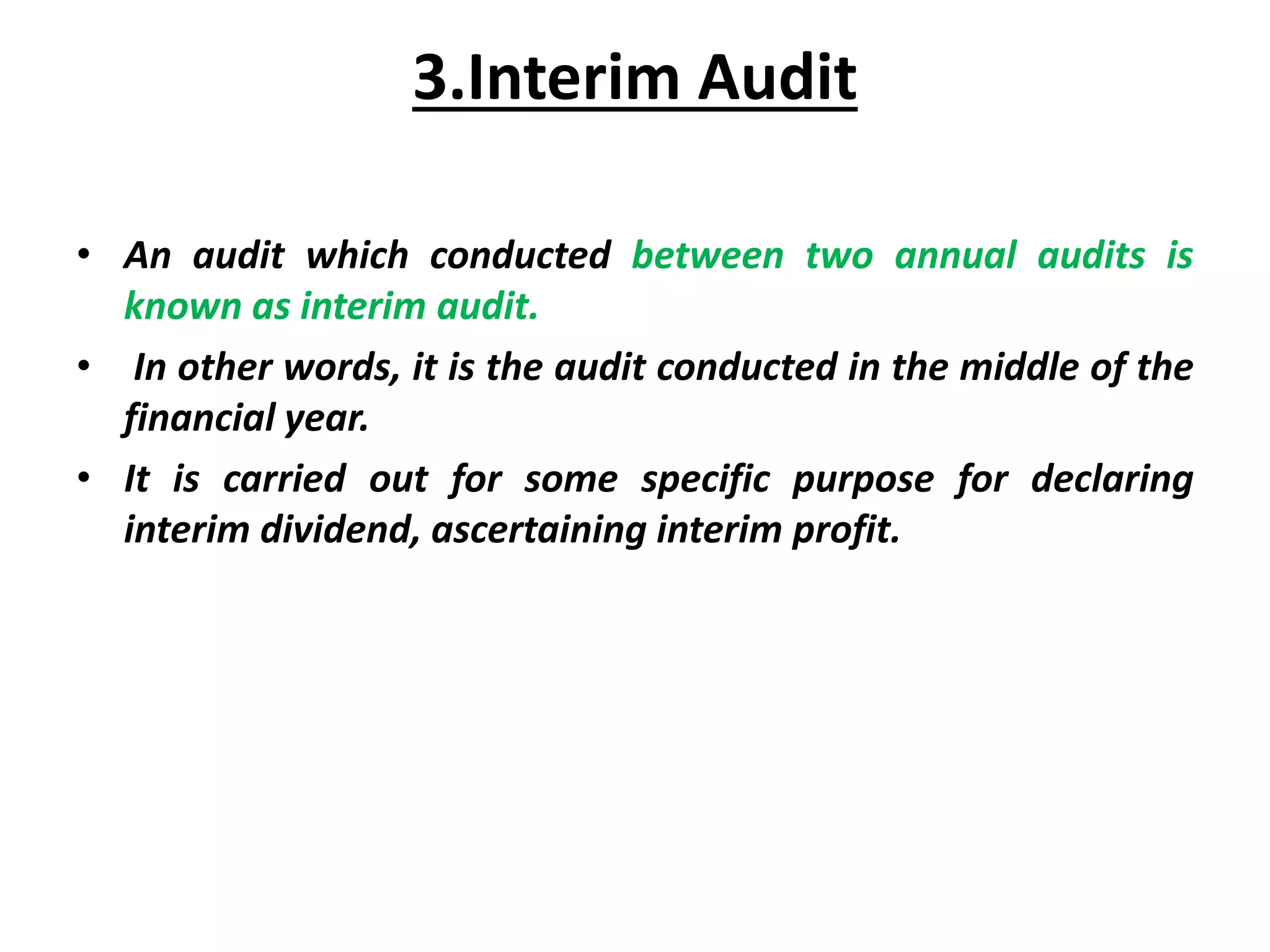 3.Interim Audit
• An audit which conducted between two annual audits is
known as interim audit.
• In other words, it is the audit conducted in the middle of the
financial year.
• It is carried out for some specific purpose for declaring
interim dividend, ascertaining interim profit.
 