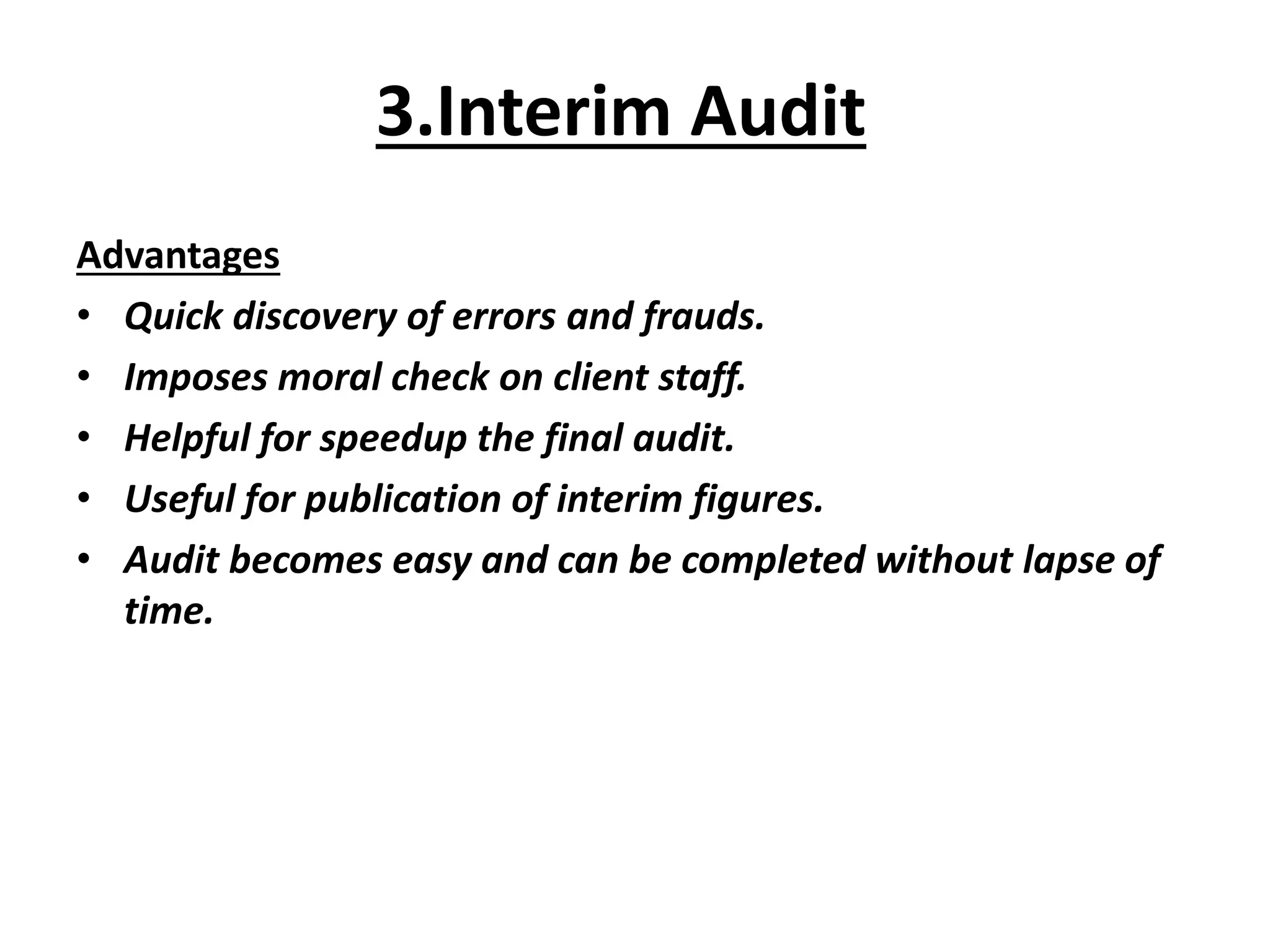 3.Interim Audit
Advantages
• Quick discovery of errors and frauds.
• Imposes moral check on client staff.
• Helpful for speedup the final audit.
• Useful for publication of interim figures.
• Audit becomes easy and can be completed without lapse of
time.
 
