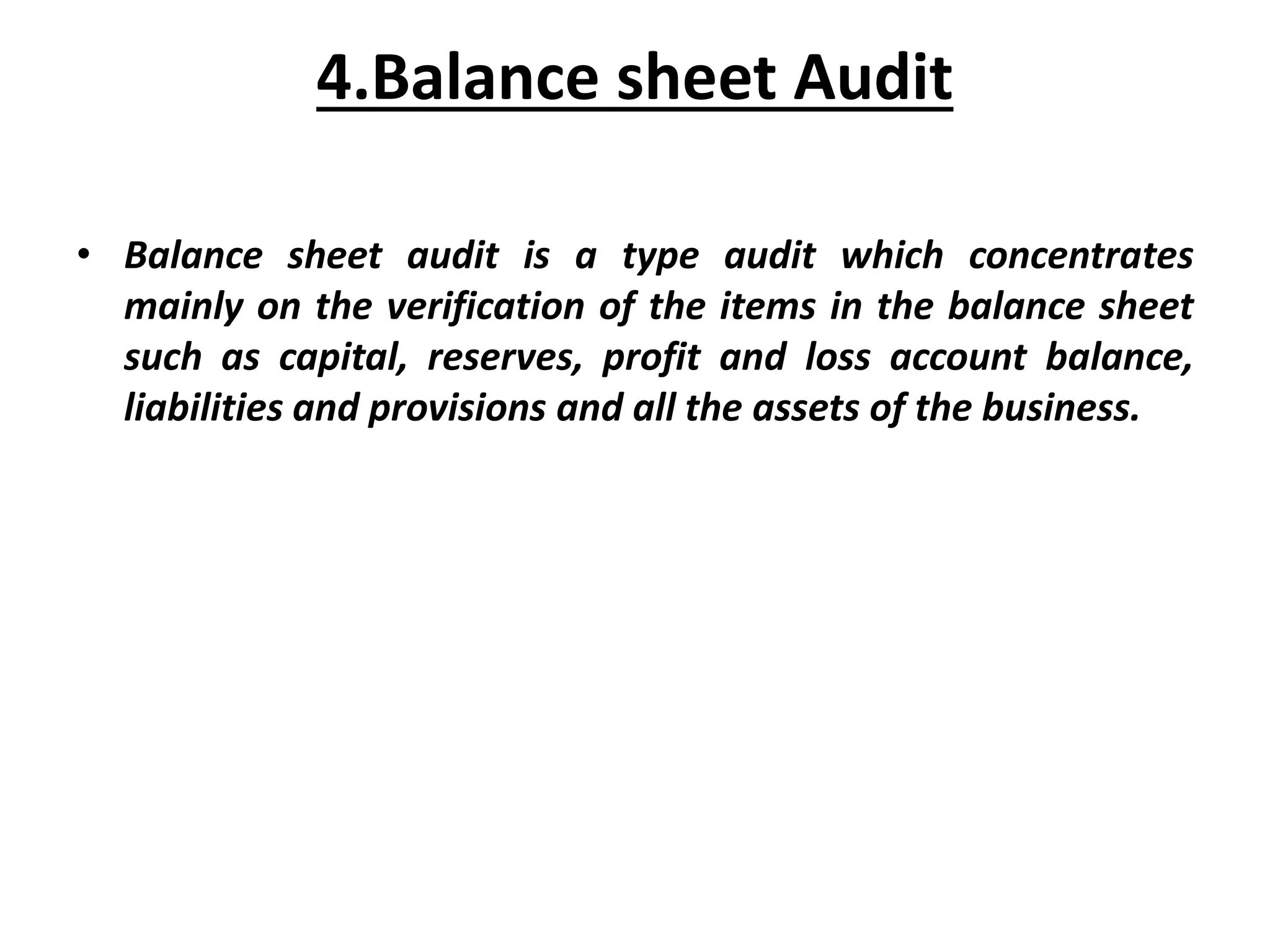 4.Balance sheet Audit
• Balance sheet audit is a type audit which concentrates
mainly on the verification of the items in the balance sheet
such as capital, reserves, profit and loss account balance,
liabilities and provisions and all the assets of the business.
 