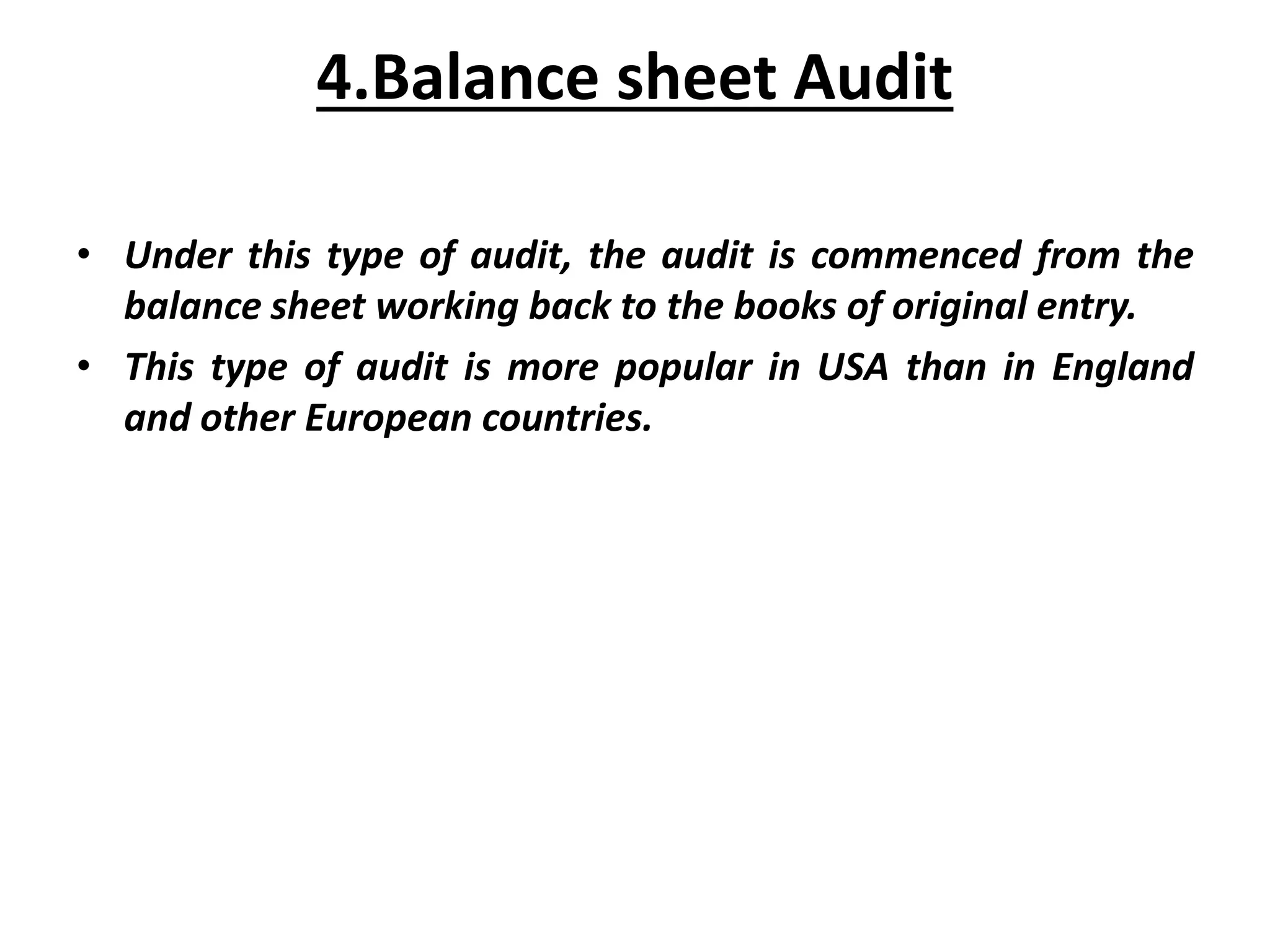 4.Balance sheet Audit
• Under this type of audit, the audit is commenced from the
balance sheet working back to the books of original entry.
• This type of audit is more popular in USA than in England
and other European countries.
 