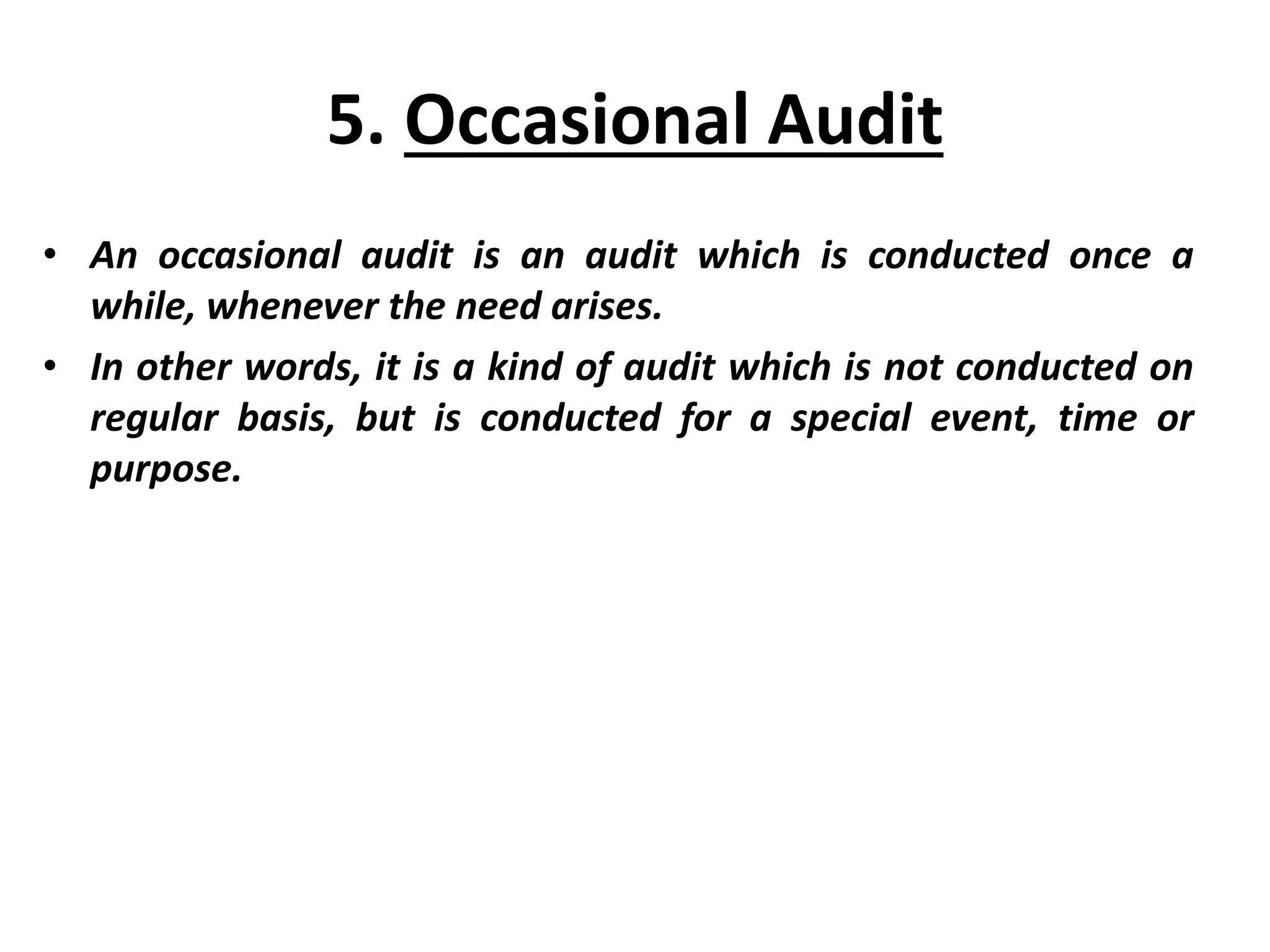5. Occasional Audit
• An occasional audit is an audit which is conducted once a
while, whenever the need arises.
• In other words, it is a kind of audit which is not conducted on
regular basis, but is conducted for a special event, time or
purpose.
 