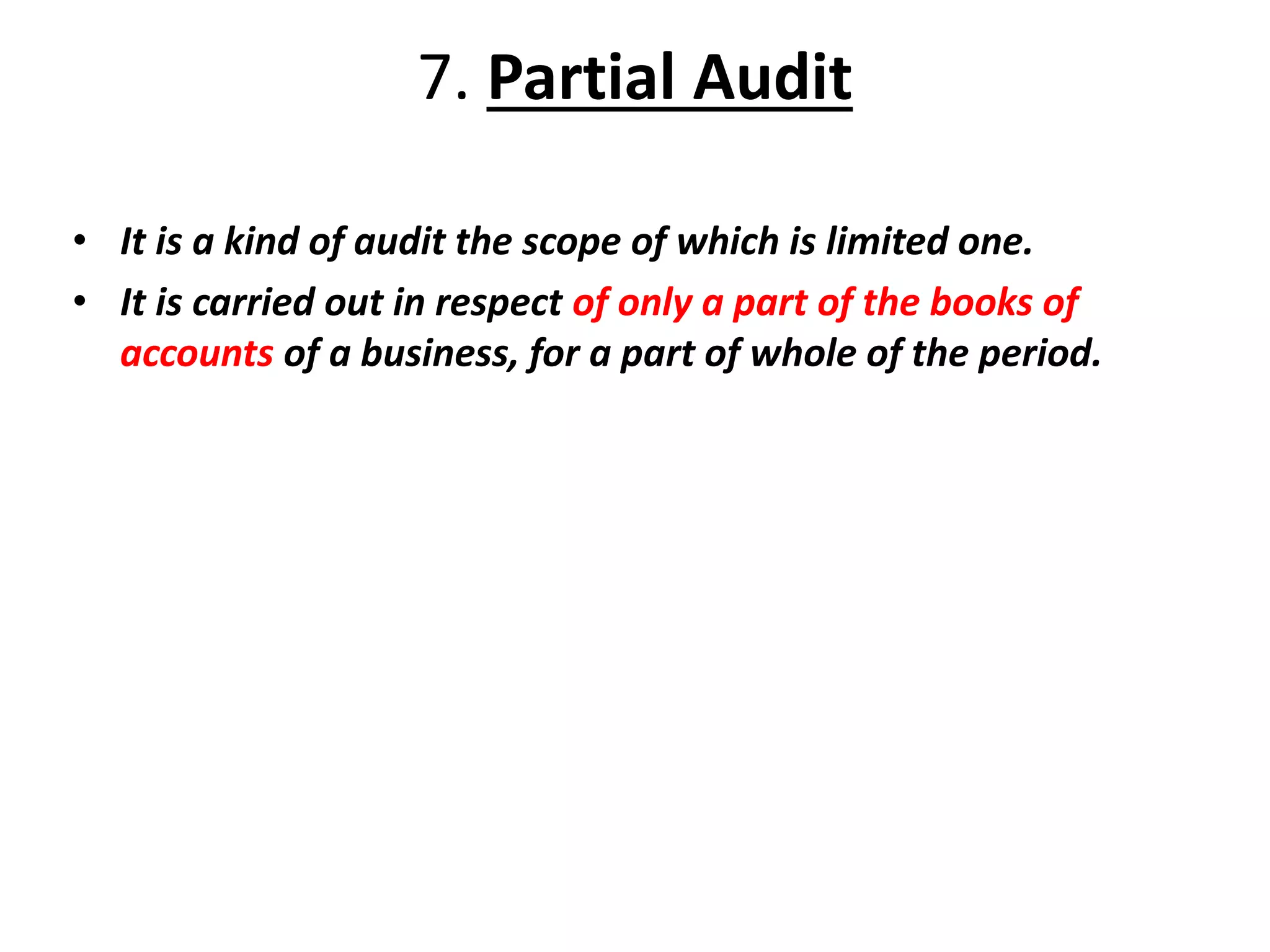 7. Partial Audit
• It is a kind of audit the scope of which is limited one.
• It is carried out in respect of only a part of the books of
accounts of a business, for a part of whole of the period.
 
