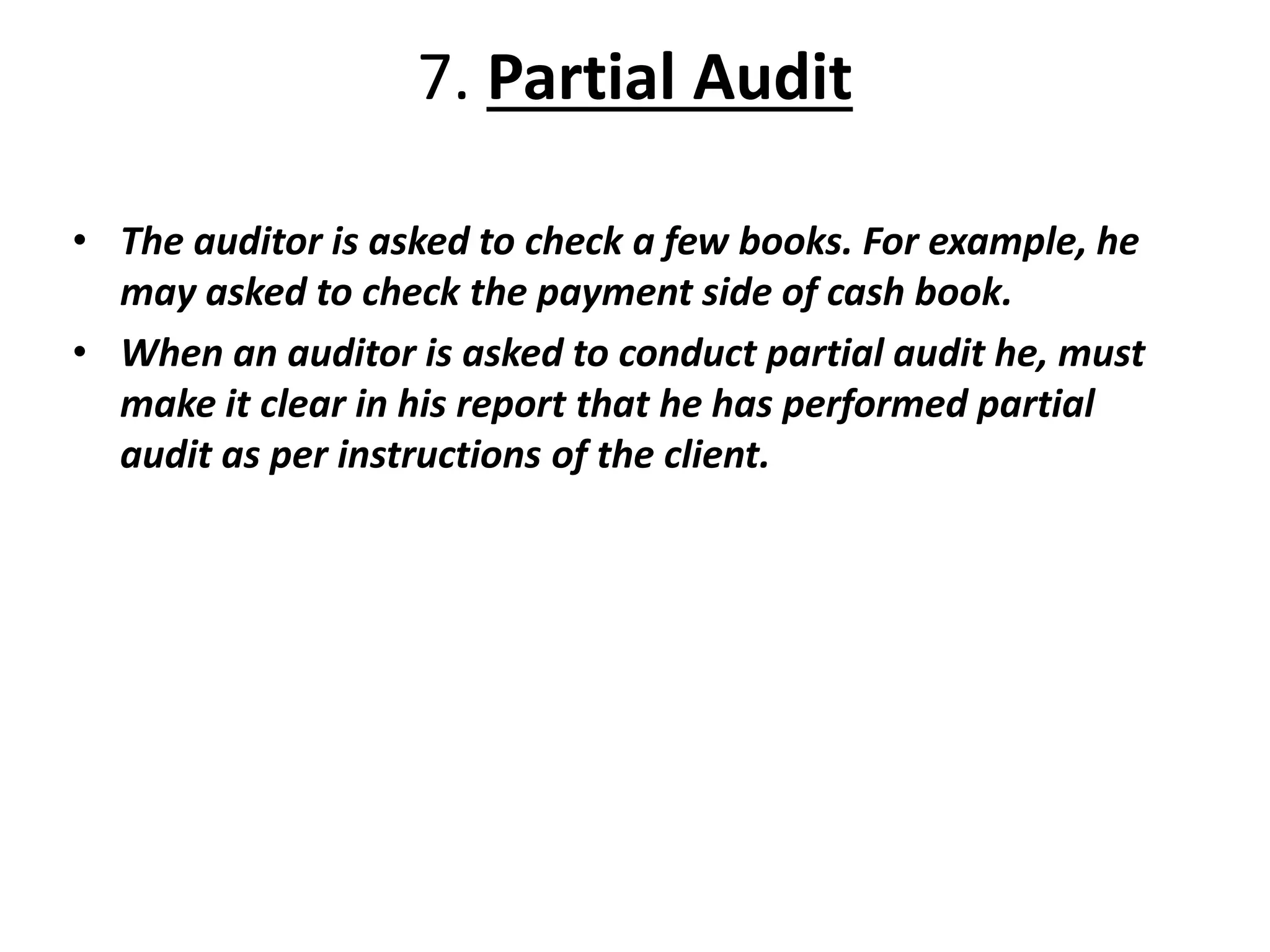 7. Partial Audit
• The auditor is asked to check a few books. For example, he
may asked to check the payment side of cash book.
• When an auditor is asked to conduct partial audit he, must
make it clear in his report that he has performed partial
audit as per instructions of the client.
 