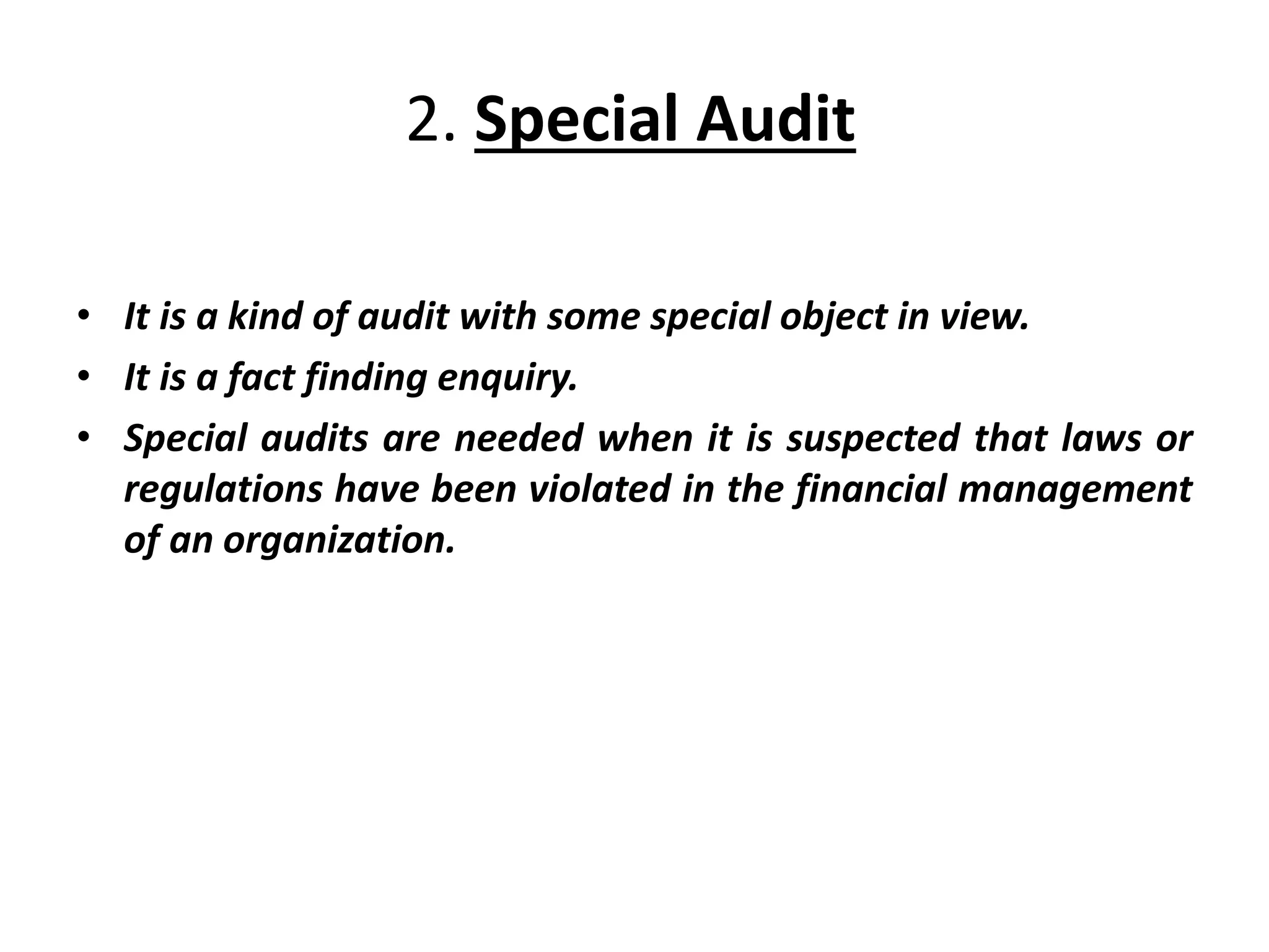 2. Special Audit
• It is a kind of audit with some special object in view.
• It is a fact finding enquiry.
• Special audits are needed when it is suspected that laws or
regulations have been violated in the financial management
of an organization.
 