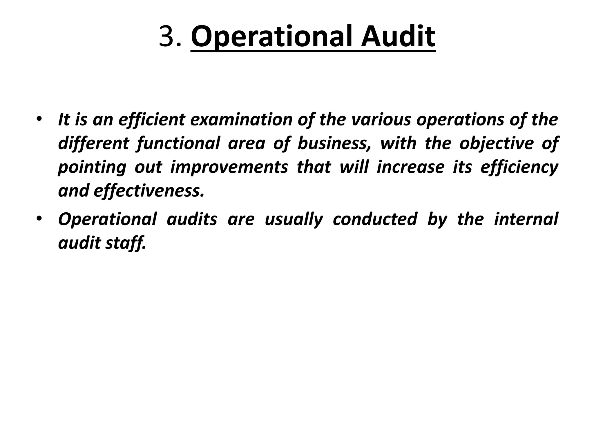 3. Operational Audit
• It is an efficient examination of the various operations of the
different functional area of business, with the objective of
pointing out improvements that will increase its efficiency
and effectiveness.
• Operational audits are usually conducted by the internal
audit staff.
 