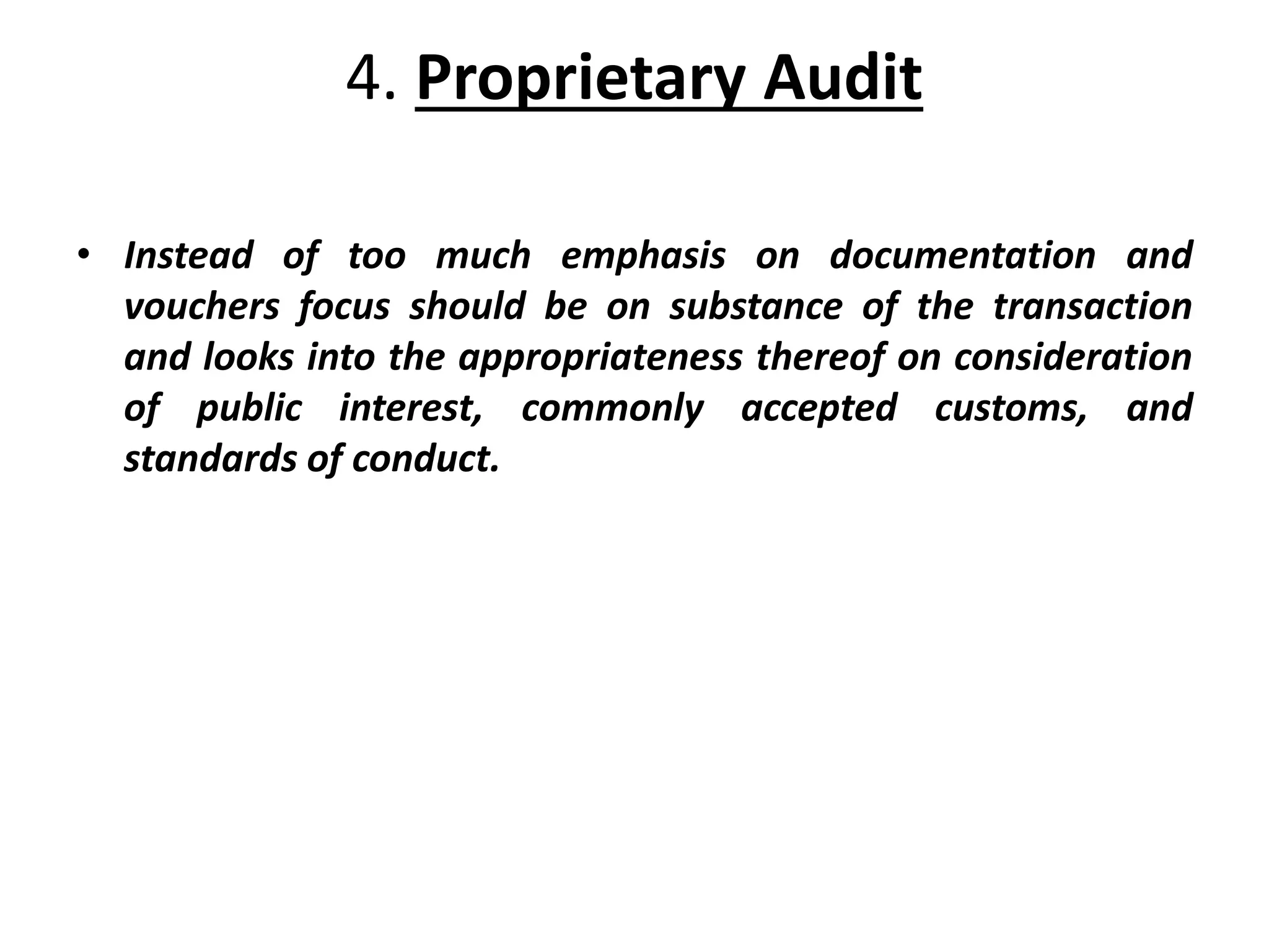 4. Proprietary Audit
• Instead of too much emphasis on documentation and
vouchers focus should be on substance of the transaction
and looks into the appropriateness thereof on consideration
of public interest, commonly accepted customs, and
standards of conduct.
 