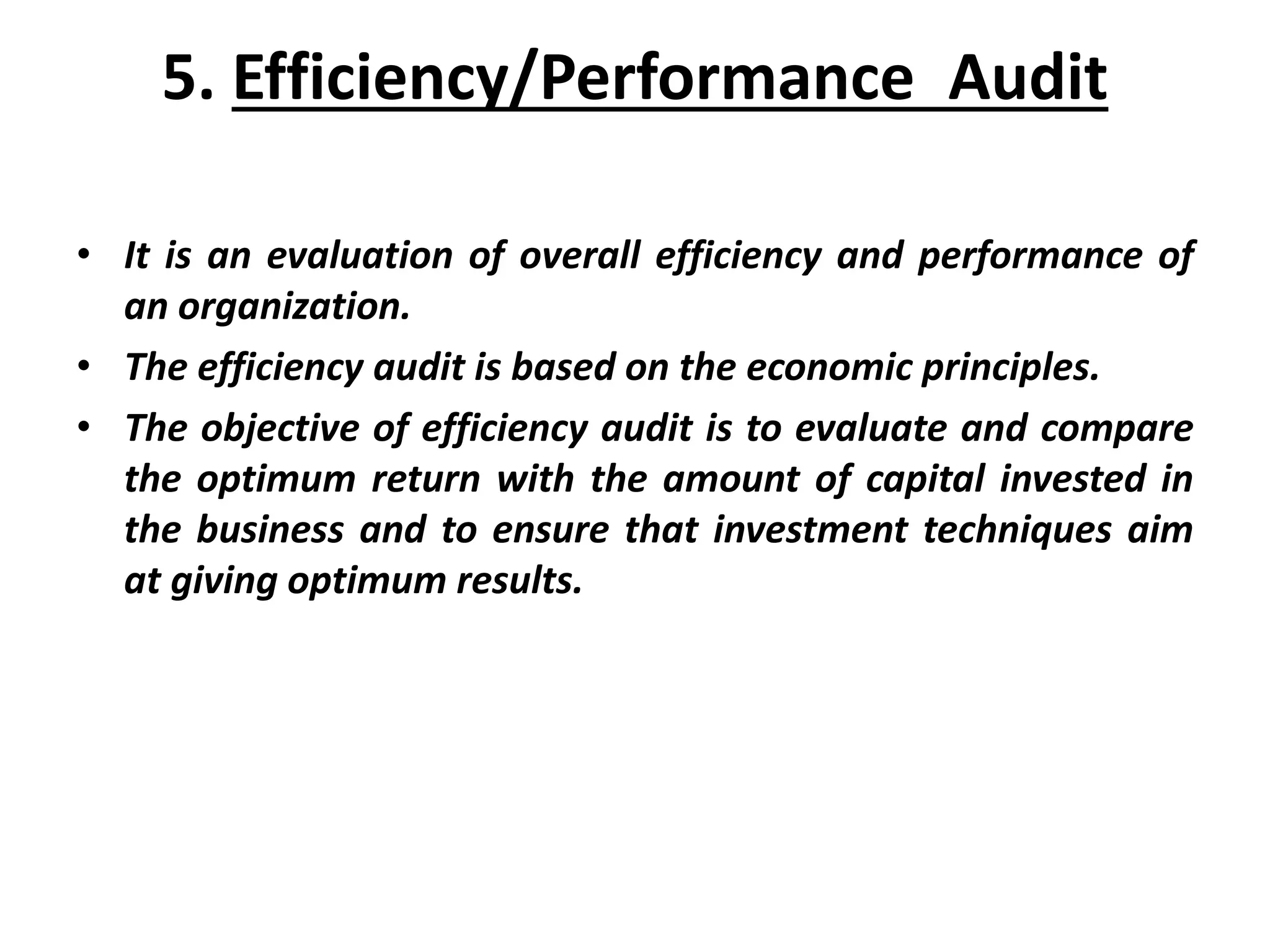 5. Efficiency/Performance Audit
• It is an evaluation of overall efficiency and performance of
an organization.
• The efficiency audit is based on the economic principles.
• The objective of efficiency audit is to evaluate and compare
the optimum return with the amount of capital invested in
the business and to ensure that investment techniques aim
at giving optimum results.
 