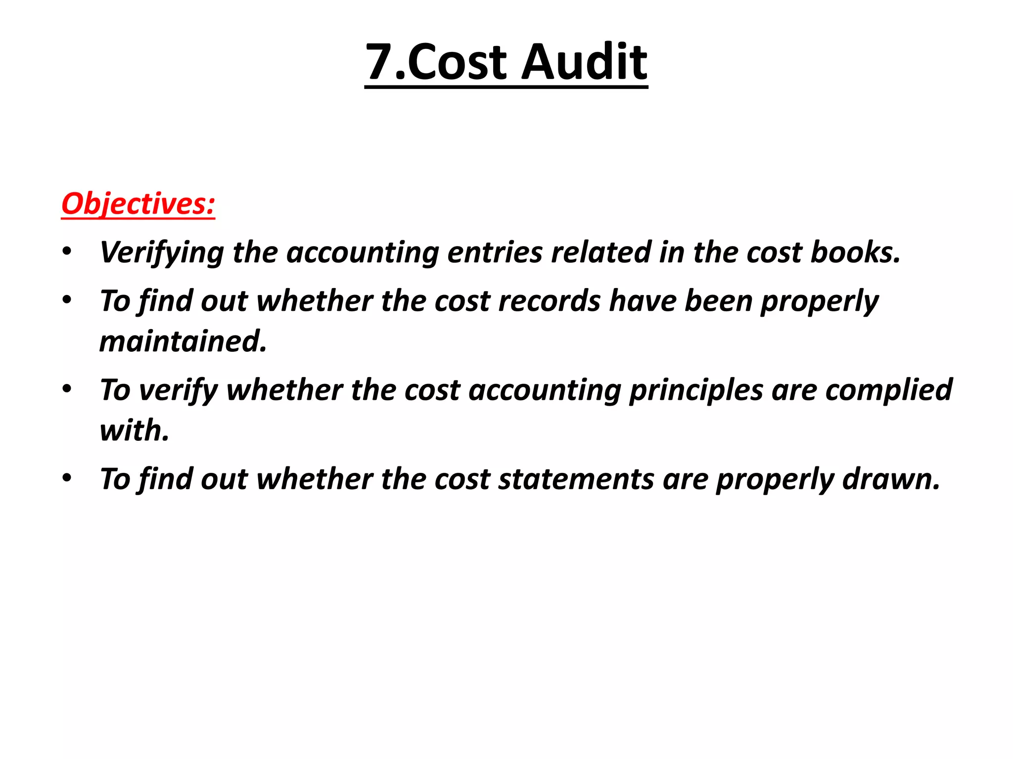 Objectives:
• Verifying the accounting entries related in the cost books.
• To find out whether the cost records have been properly
maintained.
• To verify whether the cost accounting principles are complied
with.
• To find out whether the cost statements are properly drawn.
7.Cost Audit
 