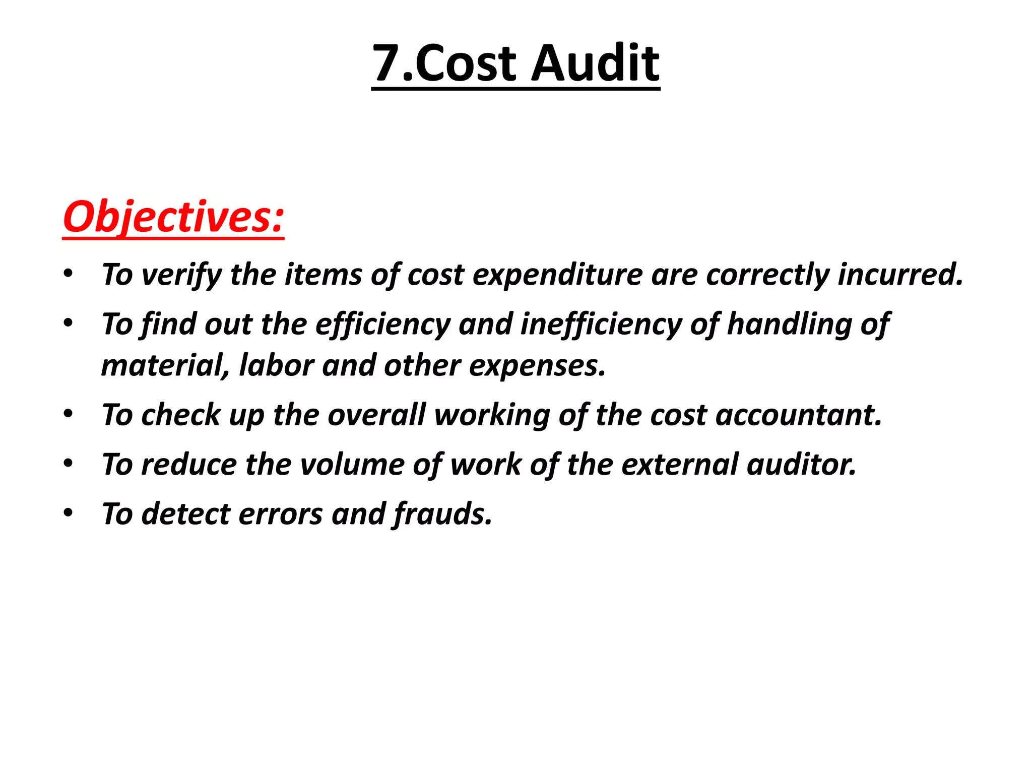 Objectives:
• To verify the items of cost expenditure are correctly incurred.
• To find out the efficiency and inefficiency of handling of
material, labor and other expenses.
• To check up the overall working of the cost accountant.
• To reduce the volume of work of the external auditor.
• To detect errors and frauds.
7.Cost Audit
 