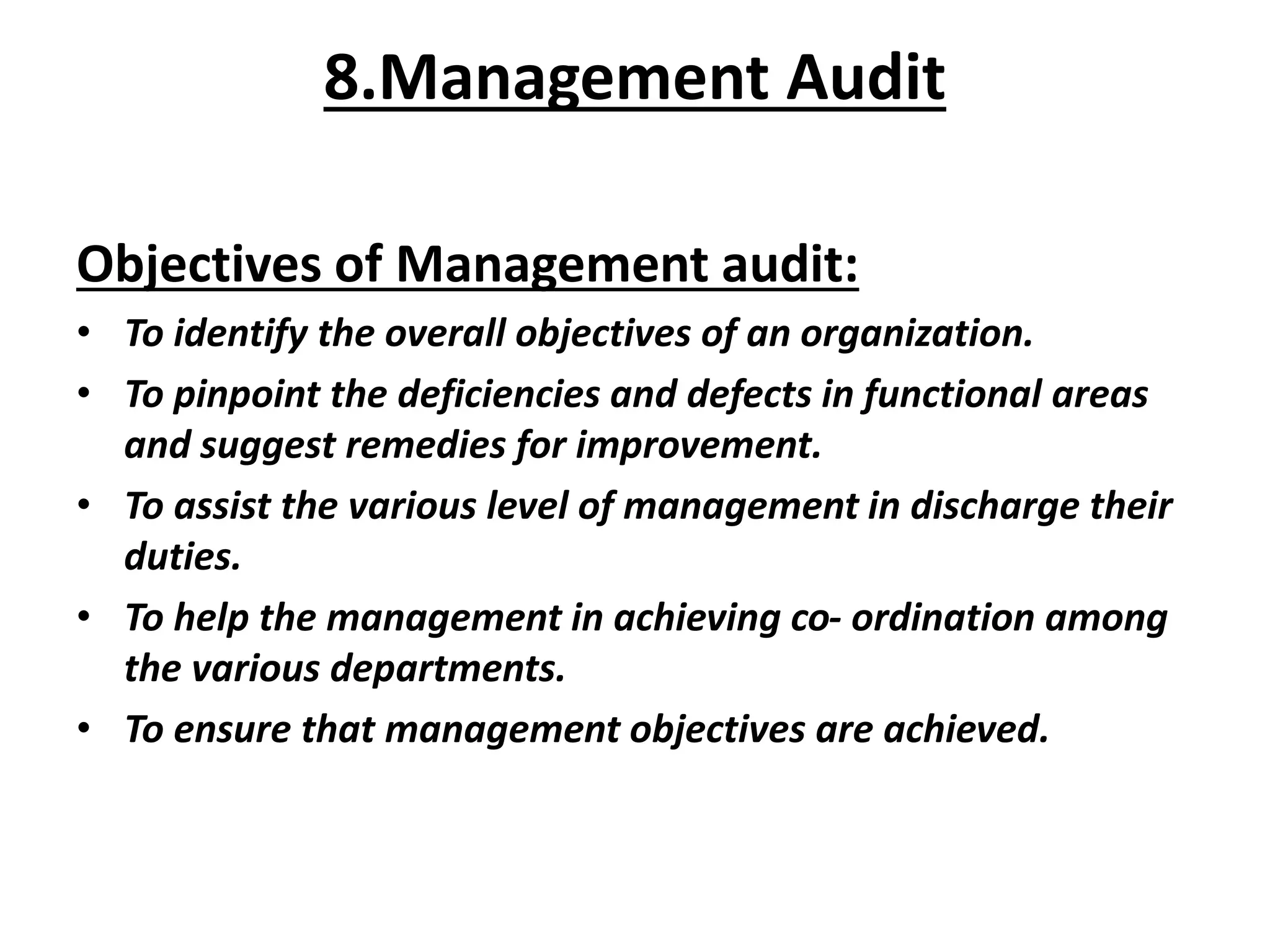 Objectives of Management audit:
• To identify the overall objectives of an organization.
• To pinpoint the deficiencies and defects in functional areas
and suggest remedies for improvement.
• To assist the various level of management in discharge their
duties.
• To help the management in achieving co- ordination among
the various departments.
• To ensure that management objectives are achieved.
8.Management Audit
 