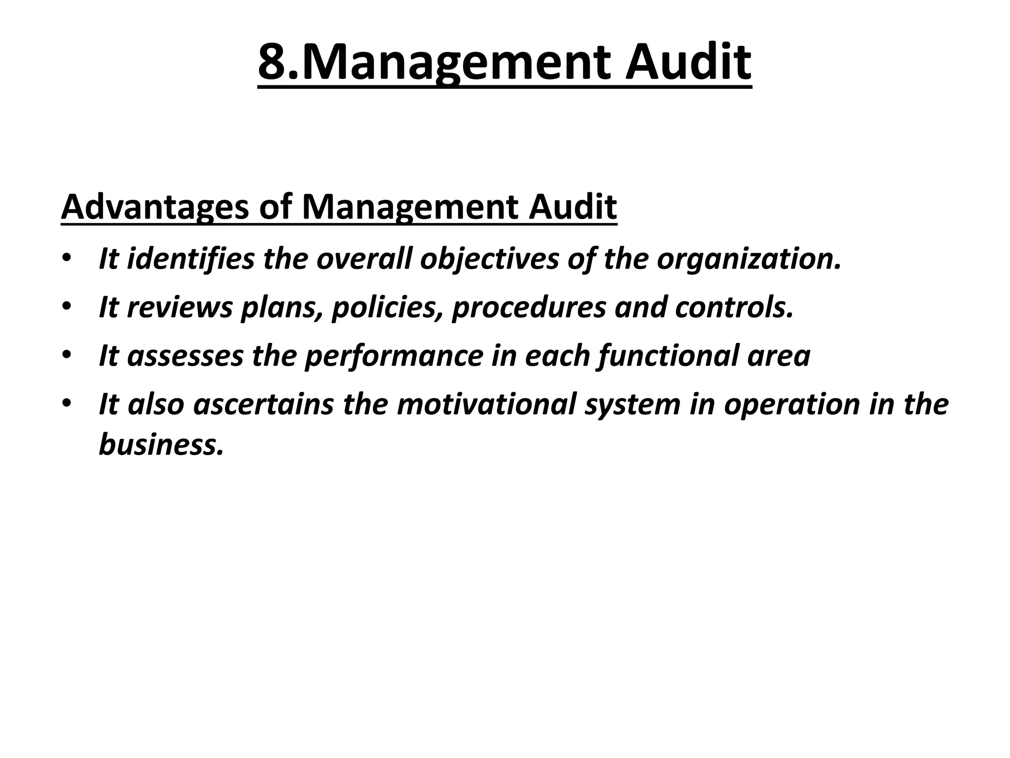 Advantages of Management Audit
• It identifies the overall objectives of the organization.
• It reviews plans, policies, procedures and controls.
• It assesses the performance in each functional area
• It also ascertains the motivational system in operation in the
business.
8.Management Audit
 