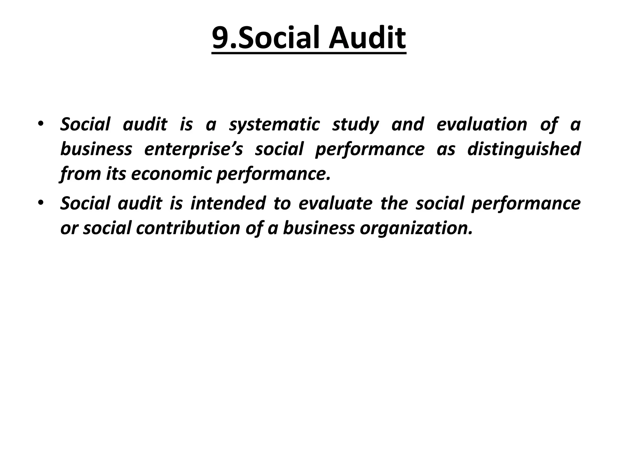 9.Social Audit
• Social audit is a systematic study and evaluation of a
business enterprise’s social performance as distinguished
from its economic performance.
• Social audit is intended to evaluate the social performance
or social contribution of a business organization.
 