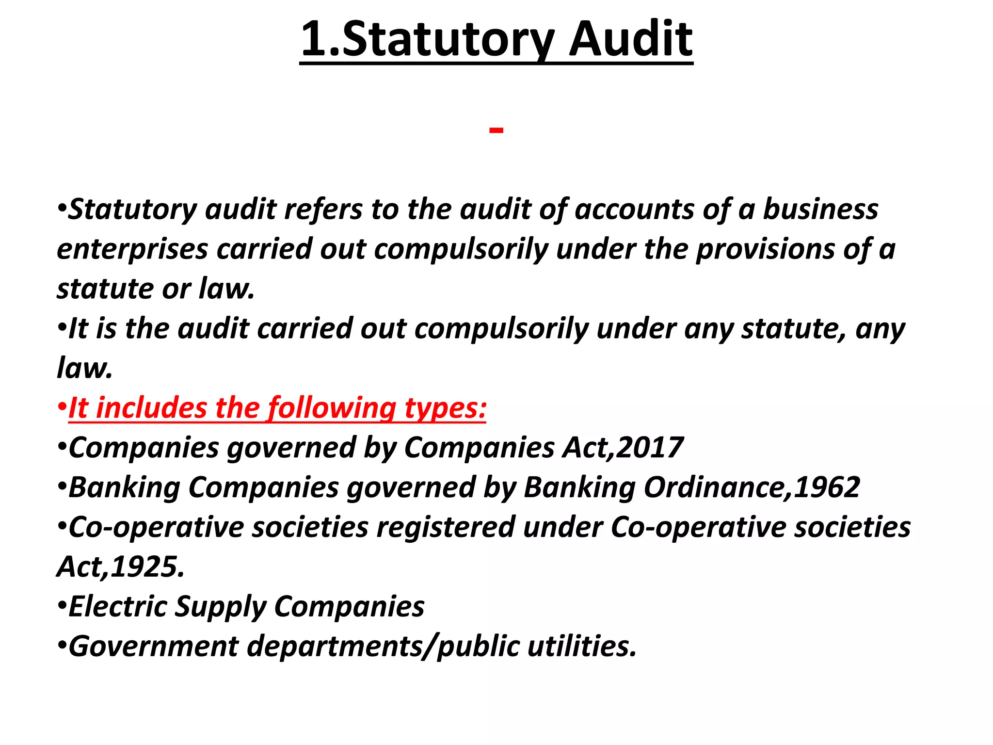 1.Statutory Audit
•Statutory audit refers to the audit of accounts of a business
enterprises carried out compulsorily under the provisions of a
statute or law.
•It is the audit carried out compulsorily under any statute, any
law.
•It includes the following types:
•Companies governed by Companies Act,2017
•Banking Companies governed by Banking Ordinance,1962
•Co-operative societies registered under Co-operative societies
Act,1925.
•Electric Supply Companies
•Government departments/public utilities.
 