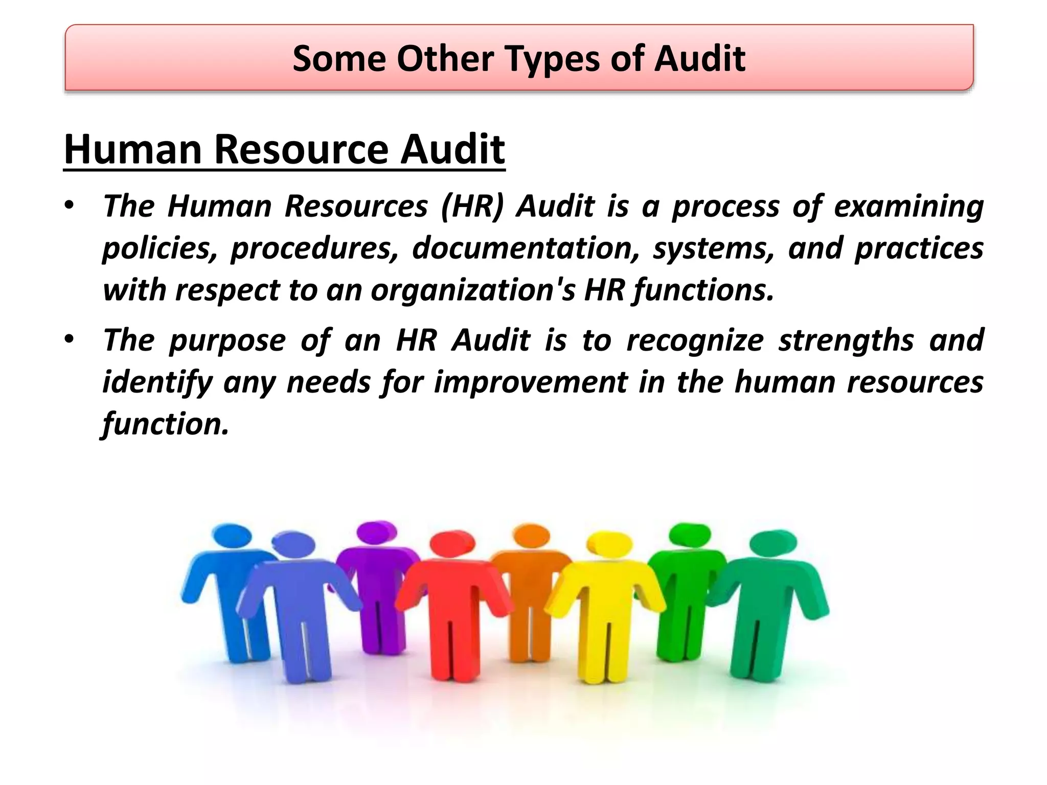 Human Resource Audit
• The Human Resources (HR) Audit is a process of examining
policies, procedures, documentation, systems, and practices
with respect to an organization's HR functions.
• The purpose of an HR Audit is to recognize strengths and
identify any needs for improvement in the human resources
function.
Some Other Types of Audit
 