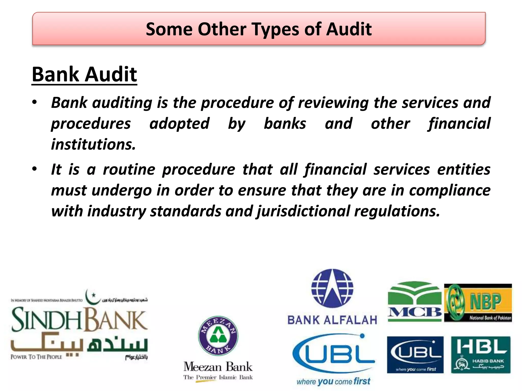Bank Audit
• Bank auditing is the procedure of reviewing the services and
procedures adopted by banks and other financial
institutions.
• It is a routine procedure that all financial services entities
must undergo in order to ensure that they are in compliance
with industry standards and jurisdictional regulations.
Some Other Types of Audit
 