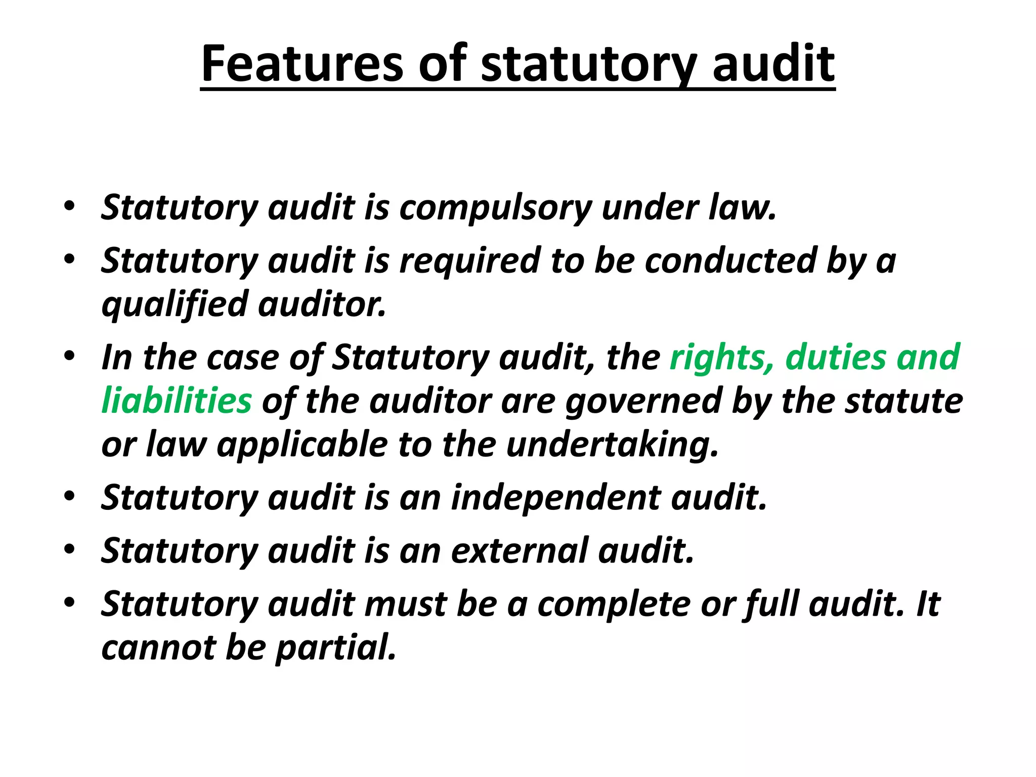 Features of statutory audit
• Statutory audit is compulsory under law.
• Statutory audit is required to be conducted by a
qualified auditor.
• In the case of Statutory audit, the rights, duties and
liabilities of the auditor are governed by the statute
or law applicable to the undertaking.
• Statutory audit is an independent audit.
• Statutory audit is an external audit.
• Statutory audit must be a complete or full audit. It
cannot be partial.
 