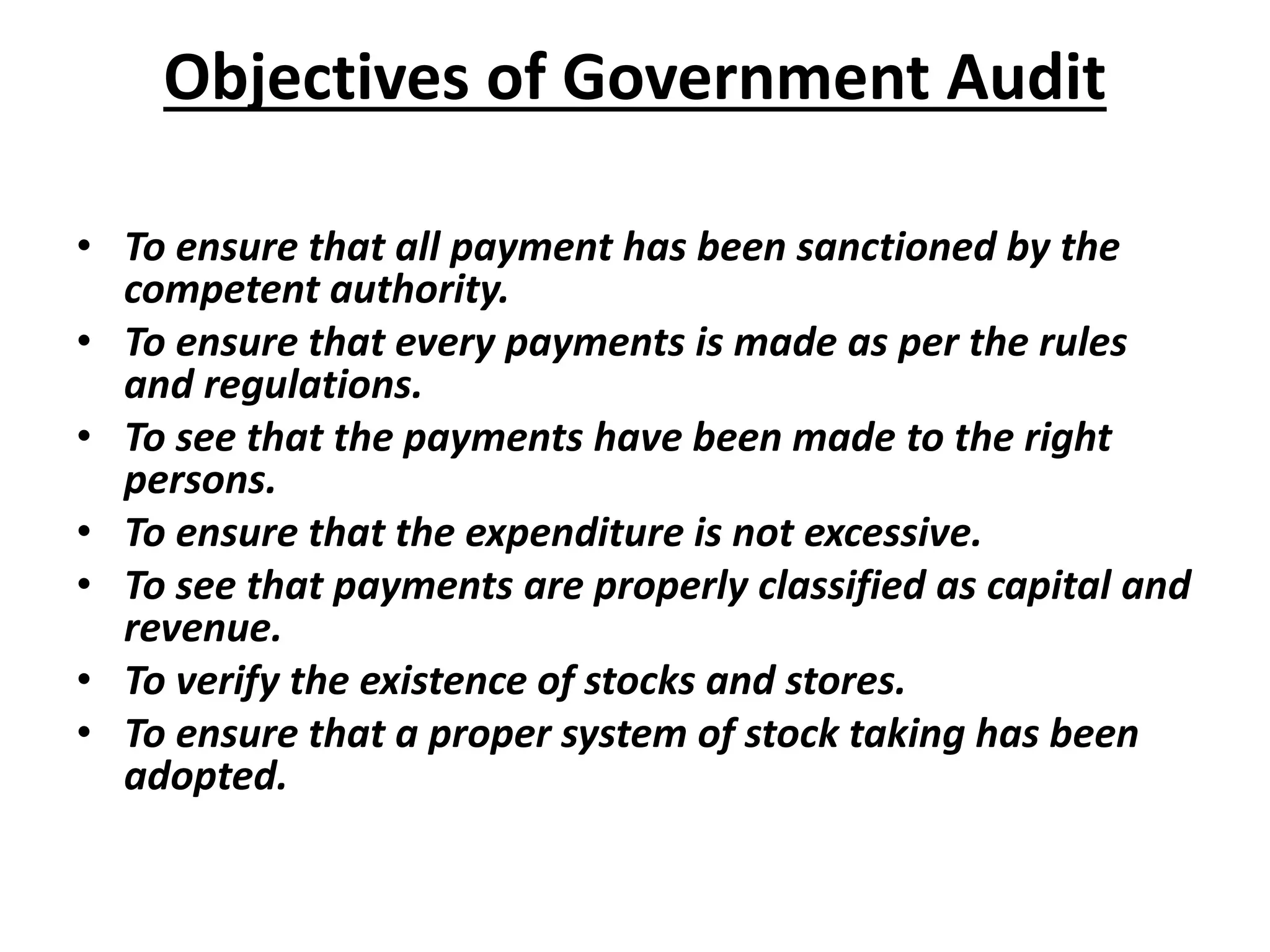 Objectives of Government Audit
• To ensure that all payment has been sanctioned by the
competent authority.
• To ensure that every payments is made as per the rules
and regulations.
• To see that the payments have been made to the right
persons.
• To ensure that the expenditure is not excessive.
• To see that payments are properly classified as capital and
revenue.
• To verify the existence of stocks and stores.
• To ensure that a proper system of stock taking has been
adopted.
 