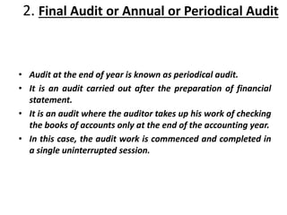 2. Final Audit or Annual or Periodical Audit
• Audit at the end of year is known as periodical audit.
• It is an audit carried out after the preparation of financial
statement.
• It is an audit where the auditor takes up his work of checking
the books of accounts only at the end of the accounting year.
• In this case, the audit work is commenced and completed in
a single uninterrupted session.
 