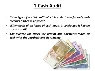 1.Cash Audit
• It is a type of partial audit which is undertaken for only cash
receipts and cash payment.
• When audit of all items of cash book, is conducted it known
as cash audit.
• The auditor will check the receipt and payments made by
cash with the vouchers and documents.
 