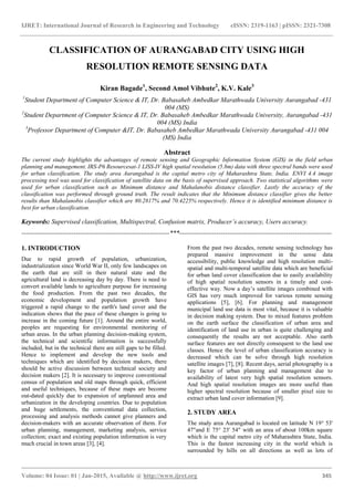 IJRET: International Journal of Research in Engineering and Technology eISSN: 2319-1163 | pISSN: 2321-7308
_______________________________________________________________________________________
Volume: 04 Issue: 01 | Jan-2015, Available @ http://www.ijret.org 345
CLASSIFICATION OF AURANGABAD CITY USING HIGH
RESOLUTION REMOTE SENSING DATA
Kiran Bagade1
, Second Amol Vibhute2
, K.V. Kale3
1
Student Department of Computer Science & IT, Dr. Babasaheb Ambedkar Marathwada University Aurangabad -431
004 (MS)
2
Student Department of Computer Science & IT, Dr. Babasaheb Ambedkar Marathwada University, Aurangabad -431
004 (MS) India
3
Professor Department of Computer &IT, Dr. Babasaheb Ambedkar Marathwada University Aurangabad -431 004
(MS) India
Abstract
The current study highlights the advantages of remote sensing and Geographic Information System (GIS) in the field urban
planning and management. IRS-P6 Resourcesat-1 LISS-IV high spatial resolution (5.8m) data with three spectral bands were used
for urban classification. The study area Aurangabad is the capital metro city of Maharashtra State, India. ENVI 4.4 image
processing tool was used for classification of satellite data on the basis of supervised approach. Two statistical algorithms were
used for urban classification such as Minimum distance and Mahalanobis distance classifier. Lastly the accuracy of the
classification was performed through ground truth. The result indicates that the Minimum distance classifier gives the better
results than Mahalanobis classifier which are 80.2817% and 70.4225% respectively. Hence it is identified minimum distance is
best for urban classification.
Keywords: Supervised classification, Multispectral, Confusion matrix, Producer’s accuracy, Users accuracy.
--------------------------------------------------------------------***----------------------------------------------------------------------
1. INTRODUCTION
Due to rapid growth of population, urbanization,
industrialization since World War II, only few landscapes on
the earth that are still in their natural state and the
agricultural land is decreasing day by day. There is need to
convert available lands to agriculture purpose for increasing
the food production. From the past two decades, the
economic development and population growth have
triggered a rapid change to the earth's land cover and the
indication shows that the pace of these changes is going to
increase in the coming future [1]. Around the entire world,
peoples are requesting for environmental monitoring of
urban areas. In the urban planning decision-making system,
the technical and scientific information is successfully
included, but in the technical there are still gaps to be filled.
Hence to implement and develop the new tools and
techniques which are identified by decision makers, there
should be active discussion between technical society and
decision makers [2]. It is necessary to improve conventional
census of population and old maps through quick, efficient
and useful techniques, because of these maps are become
out-dated quickly due to expansion of unplanned area and
urbanization in the developing countries. Due to population
and huge settlements, the conventional data collection,
processing and analysis methods cannot give planners and
decision-makers with an accurate observation of them. For
urban planning, management, marketing analysis, service
collection; exact and existing population information is very
much crucial in town areas [3], [4].
From the past two decades, remote sensing technology has
prepared massive improvement in the sense data
accessibility, public knowledge and high resolution multi-
spatial and multi-temporal satellite data which are beneficial
for urban land cover classification due to easily availability
of high spatial resolution sensors in a timely and cost-
effective way. Now a day’s satellite images combined with
GIS has very much improved for various remote sensing
applications [5], [6]. For planning and management
municipal land use data is most vital, because it is valuable
in decision making system. Due to mixed features problem
on the earth surface the classification of urban area and
identification of land use in urban is quite challenging and
consequently the results are not acceptable. Also earth
surface features are not directly consequent to the land use
classes. Hence the level of urban classification accuracy is
decreased which can be solve through high resolution
satellite images [7], [8]. Recent days, aerial photography is a
key factor of urban planning and management due to
availability of latest very high spatial resolution sensors.
And high spatial resolution images are more useful than
higher spectral resolution because of smaller pixel size to
extract urban land cover information [9].
2. STUDY AREA
The study area Aurangabad is located on latitude N 19° 53'
47"and E 75° 23' 54" with an area of about 100km square
which is the capital metro city of Maharashtra State, India.
This is the fastest increasing city in the world which is
surrounded by hills on all directions as well as lots of
 