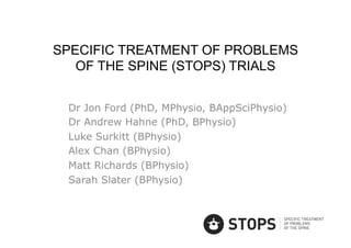 SPECIFIC TREATMENT OF PROBLEMS
   OF THE SPINE (STOPS) TRIALS


 Dr Jon Ford (PhD, MPhysio, BAppSciPhysio)
 Dr Andrew Hahne (PhD, BPhysio)
 Luke Surkitt (BPhysio)
 Alex Chan (BPhysio)
 Matt Richards (BPhysio)
 Sarah Slater (BPhysio)
 