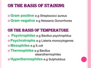 ON THE BASIS OF STAINING
 Gram

positive e.g Streptococci aureus
 Gram negative e.g Neisseria Gonorrhorea

ON THE BASIS OF TEMPERATURE
Psychrophiles e.g Bacillus psychrophilus
 Psychrotrophs e.g Listeria monocytogenes
 Mesophiles e.g E.coli
 Thermophiles e.g Bacillus


stearothermophiles
 Hyperthermophiles

e.g Sulpholobus

 