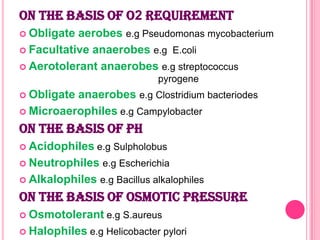 ON THE BASIS OF O2 REQUIREMENT
 Obligate

aerobes e.g Pseudomonas mycobacterium
 Facultative anaerobes e.g E.coli
 Aerotolerant anaerobes e.g streptococcus
pyrogene
 Obligate

anaerobes e.g Clostridium bacteriodes
 Microaerophiles e.g Campylobacter

ON THE BASIS OF pH
 Acidophiles

e.g Sulpholobus

 Neutrophiles
 Alkalophiles

e.g Escherichia
e.g Bacillus alkalophiles

ON THE BASIS OF OSMOTIC PRESSURE
 Osmotolerant
 Halophiles

e.g S.aureus

e.g Helicobacter pylori

 