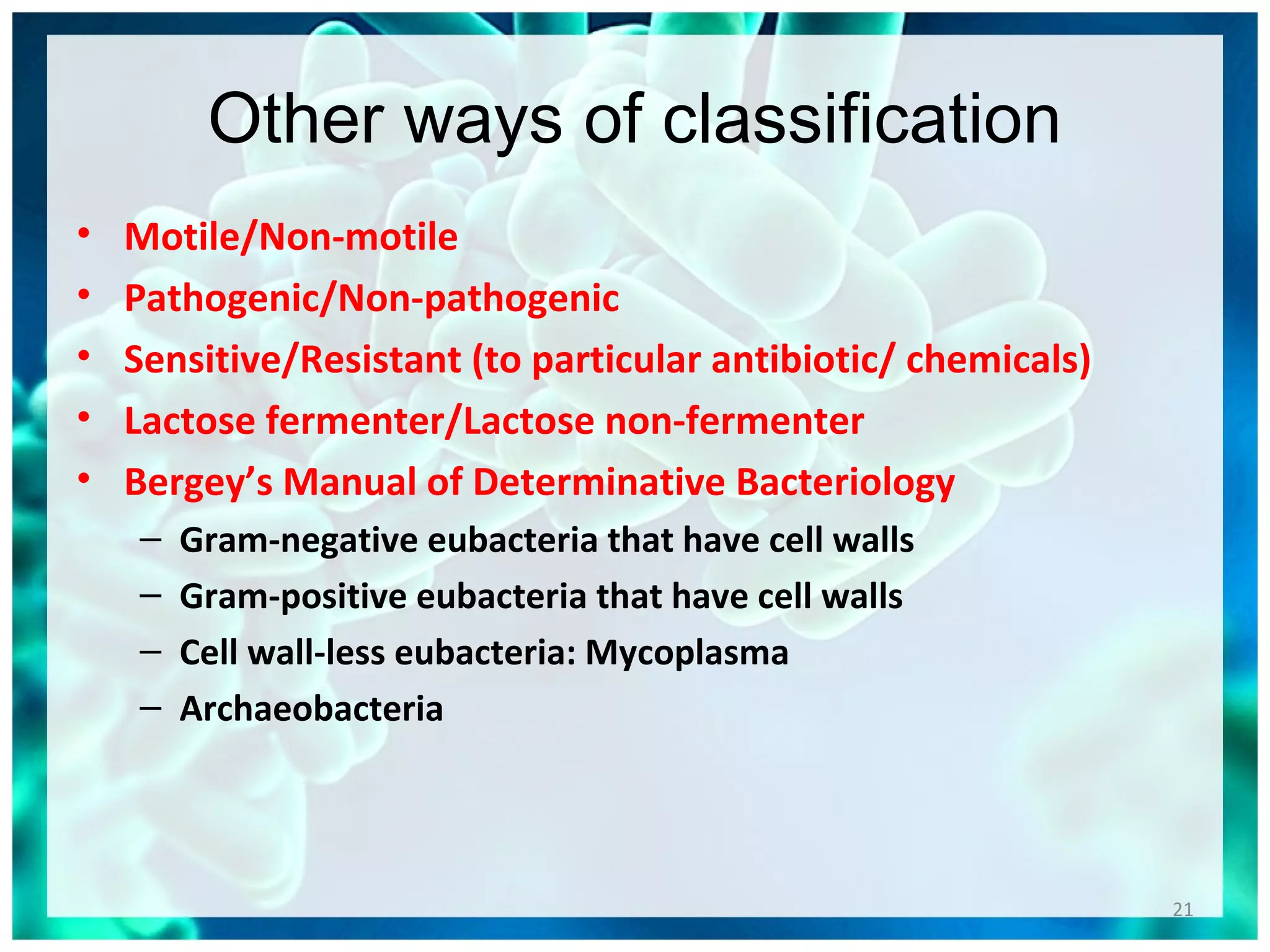 Other ways of classification
• Motile/Non-motile
• Pathogenic/Non-pathogenic
• Sensitive/Resistant (to particular antibiotic/ chemicals)
• Lactose fermenter/Lactose non-fermenter
• Bergey’s Manual of Determinative Bacteriology
– Gram-negative eubacteria that have cell walls
– Gram-positive eubacteria that have cell walls
– Cell wall-less eubacteria: Mycoplasma
– Archaeobacteria
21
 