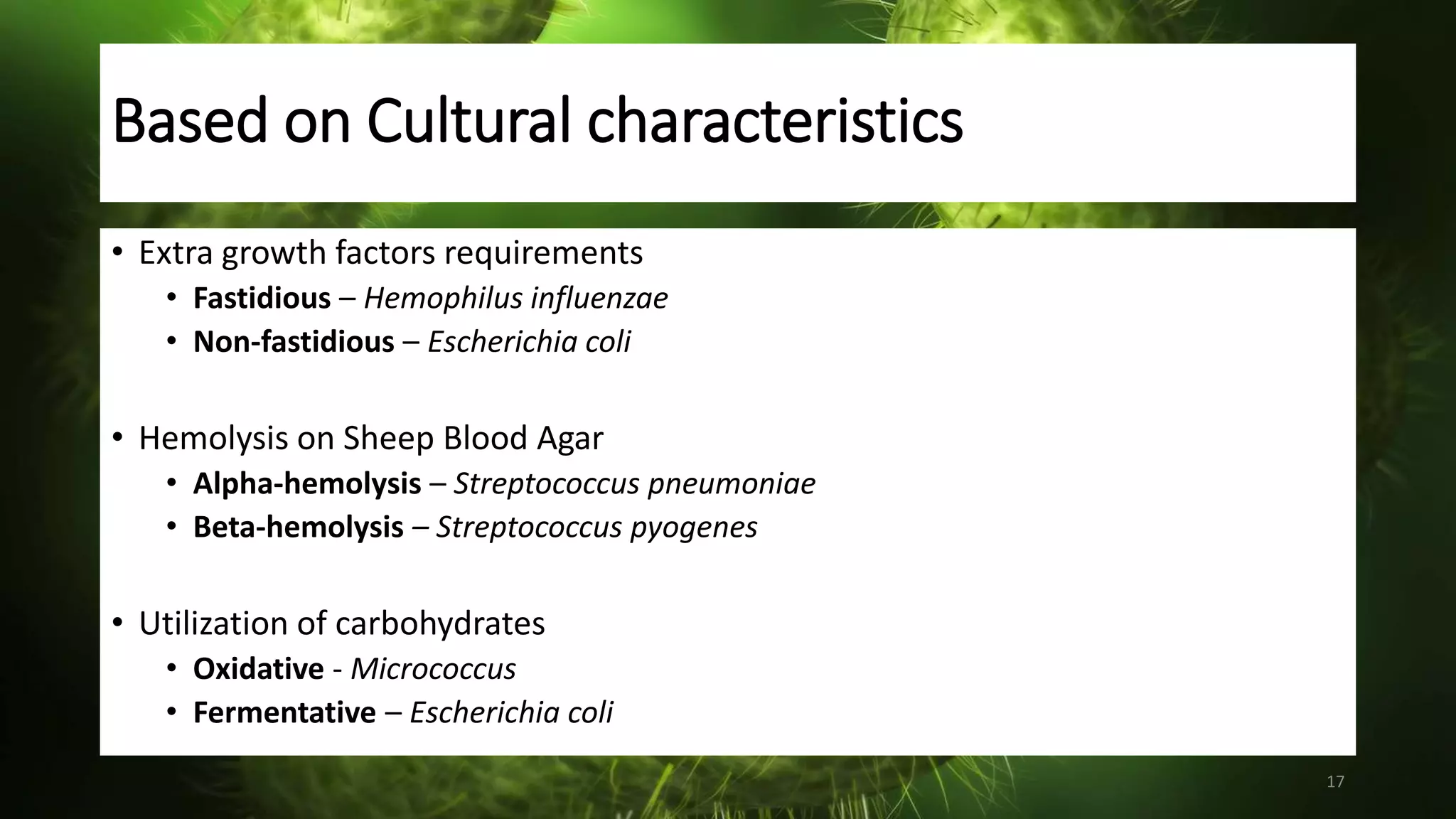 Based on Cultural characteristics
• Extra growth factors requirements
• Fastidious – Hemophilus influenzae
• Non-fastidious – Escherichia coli
• Hemolysis on Sheep Blood Agar
• Alpha-hemolysis – Streptococcus pneumoniae
• Beta-hemolysis – Streptococcus pyogenes
• Utilization of carbohydrates
• Oxidative - Micrococcus
• Fermentative – Escherichia coli
17
 