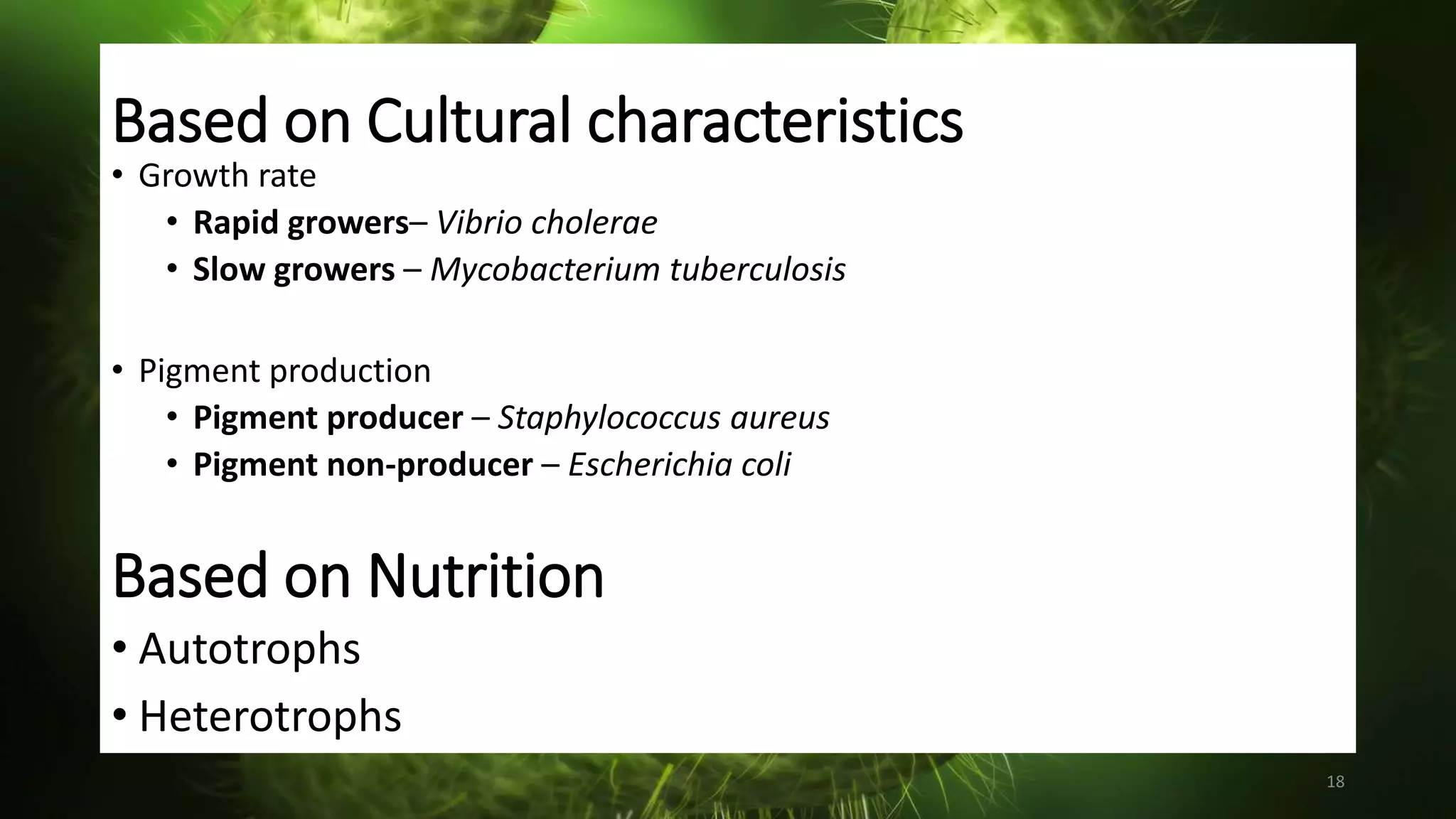 Based on Cultural characteristics
• Growth rate
• Rapid growers– Vibrio cholerae
• Slow growers – Mycobacterium tuberculosis
• Pigment production
• Pigment producer – Staphylococcus aureus
• Pigment non-producer – Escherichia coli
18
Based on Nutrition
• Autotrophs
• Heterotrophs
 