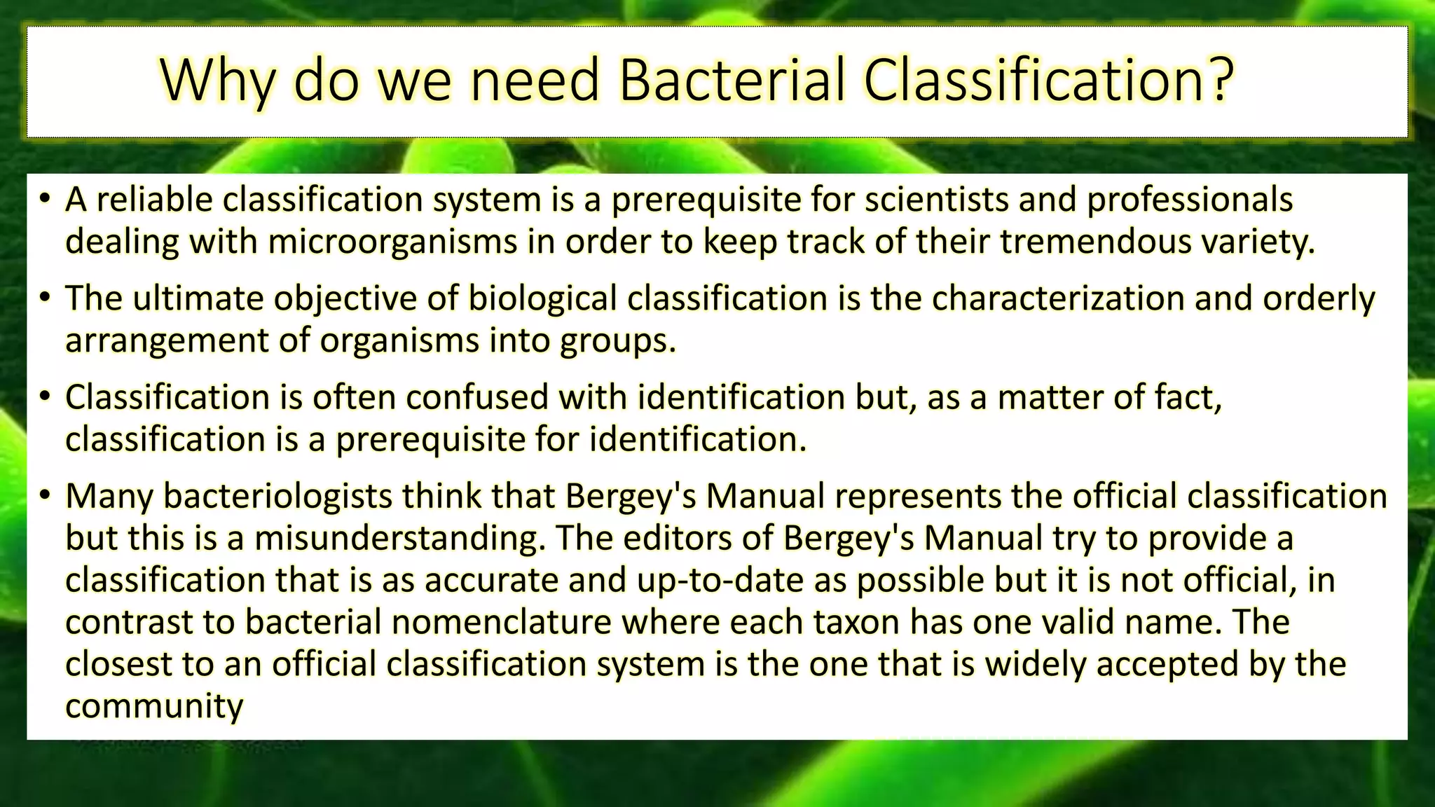 Why do we need Bacterial Classification?
• A reliable classification system is a prerequisite for scientists and professionals
dealing with microorganisms in order to keep track of their tremendous variety.
• The ultimate objective of biological classification is the characterization and orderly
arrangement of organisms into groups.
• Classification is often confused with identification but, as a matter of fact,
classification is a prerequisite for identification.
• Many bacteriologists think that Bergey's Manual represents the official classification
but this is a misunderstanding. The editors of Bergey's Manual try to provide a
classification that is as accurate and up-to-date as possible but it is not official, in
contrast to bacterial nomenclature where each taxon has one valid name. The
closest to an official classification system is the one that is widely accepted by the
community
 
