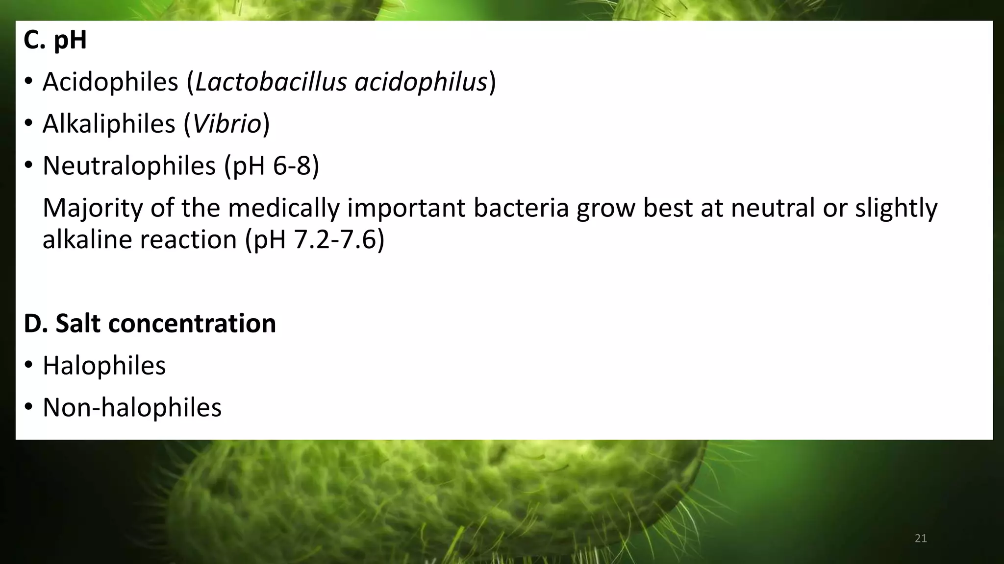 21
C. pH
• Acidophiles (Lactobacillus acidophilus)
• Alkaliphiles (Vibrio)
• Neutralophiles (pH 6-8)
Majority of the medically important bacteria grow best at neutral or slightly
alkaline reaction (pH 7.2-7.6)
D. Salt concentration
• Halophiles
• Non-halophiles
 