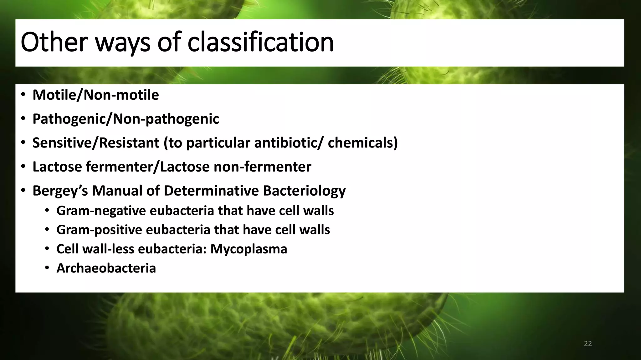 Other ways of classification
• Motile/Non-motile
• Pathogenic/Non-pathogenic
• Sensitive/Resistant (to particular antibiotic/ chemicals)
• Lactose fermenter/Lactose non-fermenter
• Bergey’s Manual of Determinative Bacteriology
• Gram-negative eubacteria that have cell walls
• Gram-positive eubacteria that have cell walls
• Cell wall-less eubacteria: Mycoplasma
• Archaeobacteria
22
 