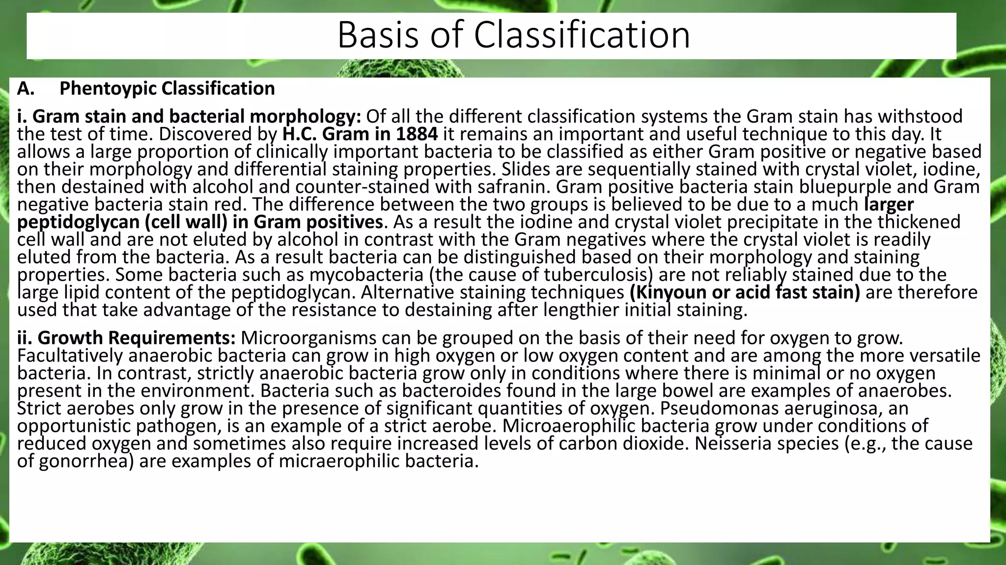 Basis of Classification
A. Phentoypic Classification
i. Gram stain and bacterial morphology: Of all the different classification systems the Gram stain has withstood
the test of time. Discovered by H.C. Gram in 1884 it remains an important and useful technique to this day. It
allows a large proportion of clinically important bacteria to be classified as either Gram positive or negative based
on their morphology and differential staining properties. Slides are sequentially stained with crystal violet, iodine,
then destained with alcohol and counter-stained with safranin. Gram positive bacteria stain bluepurple and Gram
negative bacteria stain red. The difference between the two groups is believed to be due to a much larger
peptidoglycan (cell wall) in Gram positives. As a result the iodine and crystal violet precipitate in the thickened
cell wall and are not eluted by alcohol in contrast with the Gram negatives where the crystal violet is readily
eluted from the bacteria. As a result bacteria can be distinguished based on their morphology and staining
properties. Some bacteria such as mycobacteria (the cause of tuberculosis) are not reliably stained due to the
large lipid content of the peptidoglycan. Alternative staining techniques (Kinyoun or acid fast stain) are therefore
used that take advantage of the resistance to destaining after lengthier initial staining.
ii. Growth Requirements: Microorganisms can be grouped on the basis of their need for oxygen to grow.
Facultatively anaerobic bacteria can grow in high oxygen or low oxygen content and are among the more versatile
bacteria. In contrast, strictly anaerobic bacteria grow only in conditions where there is minimal or no oxygen
present in the environment. Bacteria such as bacteroides found in the large bowel are examples of anaerobes.
Strict aerobes only grow in the presence of significant quantities of oxygen. Pseudomonas aeruginosa, an
opportunistic pathogen, is an example of a strict aerobe. Microaerophilic bacteria grow under conditions of
reduced oxygen and sometimes also require increased levels of carbon dioxide. Neisseria species (e.g., the cause
of gonorrhea) are examples of micraerophilic bacteria.
 