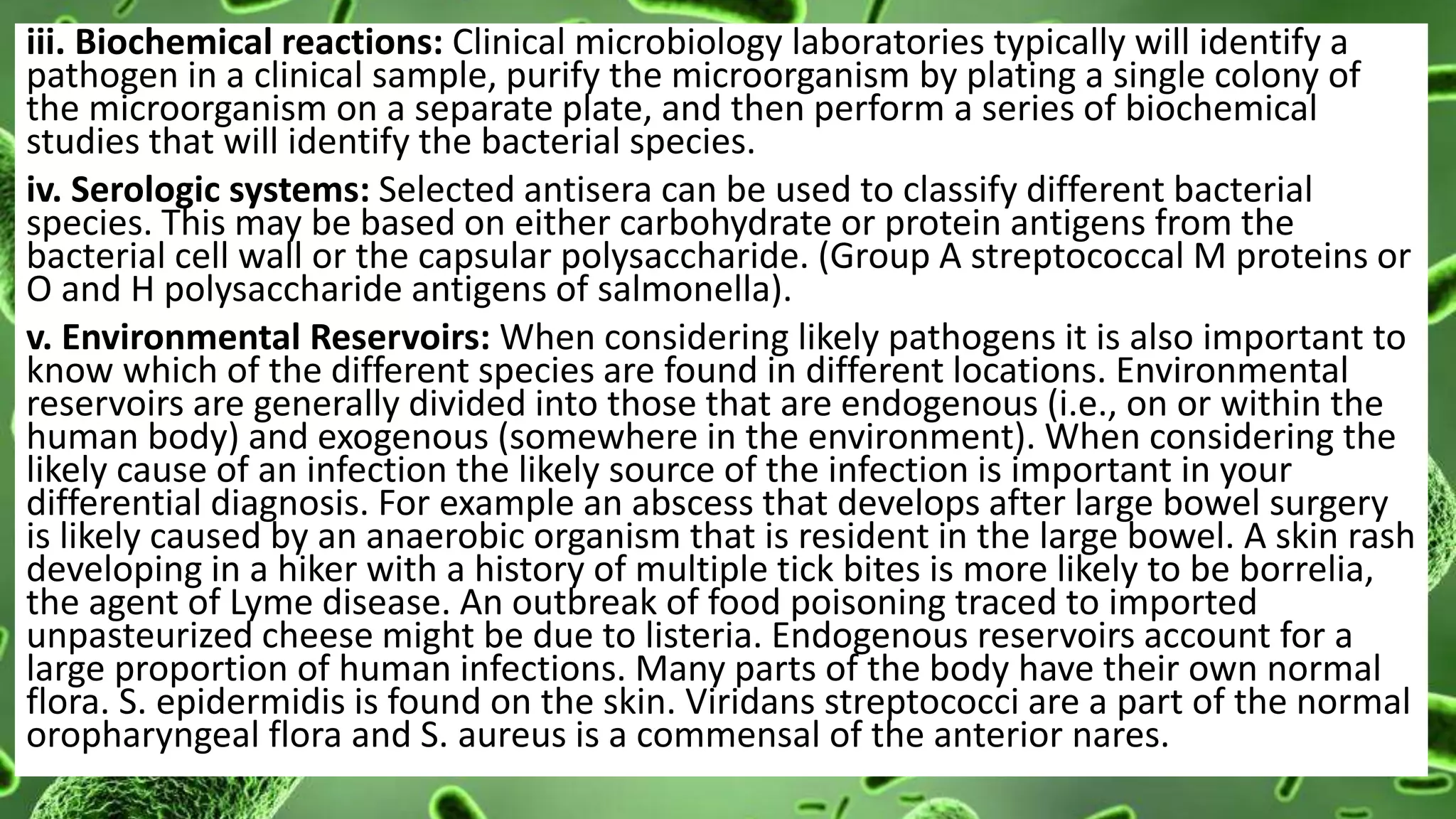 iii. Biochemical reactions: Clinical microbiology laboratories typically will identify a
pathogen in a clinical sample, purify the microorganism by plating a single colony of
the microorganism on a separate plate, and then perform a series of biochemical
studies that will identify the bacterial species.
iv. Serologic systems: Selected antisera can be used to classify different bacterial
species. This may be based on either carbohydrate or protein antigens from the
bacterial cell wall or the capsular polysaccharide. (Group A streptococcal M proteins or
O and H polysaccharide antigens of salmonella).
v. Environmental Reservoirs: When considering likely pathogens it is also important to
know which of the different species are found in different locations. Environmental
reservoirs are generally divided into those that are endogenous (i.e., on or within the
human body) and exogenous (somewhere in the environment). When considering the
likely cause of an infection the likely source of the infection is important in your
differential diagnosis. For example an abscess that develops after large bowel surgery
is likely caused by an anaerobic organism that is resident in the large bowel. A skin rash
developing in a hiker with a history of multiple tick bites is more likely to be borrelia,
the agent of Lyme disease. An outbreak of food poisoning traced to imported
unpasteurized cheese might be due to listeria. Endogenous reservoirs account for a
large proportion of human infections. Many parts of the body have their own normal
flora. S. epidermidis is found on the skin. Viridans streptococci are a part of the normal
oropharyngeal flora and S. aureus is a commensal of the anterior nares.
 