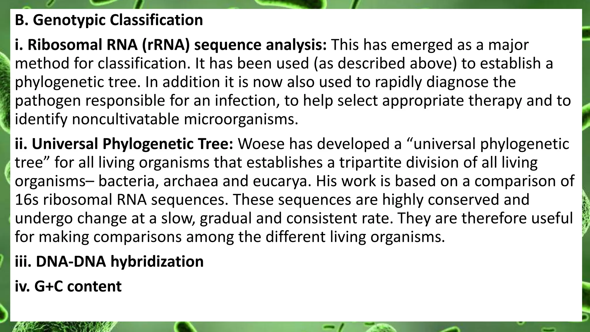 B. Genotypic Classification
i. Ribosomal RNA (rRNA) sequence analysis: This has emerged as a major
method for classification. It has been used (as described above) to establish a
phylogenetic tree. In addition it is now also used to rapidly diagnose the
pathogen responsible for an infection, to help select appropriate therapy and to
identify noncultivatable microorganisms.
ii. Universal Phylogenetic Tree: Woese has developed a “universal phylogenetic
tree” for all living organisms that establishes a tripartite division of all living
organisms– bacteria, archaea and eucarya. His work is based on a comparison of
16s ribosomal RNA sequences. These sequences are highly conserved and
undergo change at a slow, gradual and consistent rate. They are therefore useful
for making comparisons among the different living organisms.
iii. DNA-DNA hybridization
iv. G+C content
 