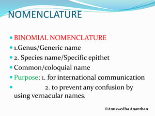 ©Anuswedha Ananthan
NOMENCLATURE
 BINOMIAL NOMENCLATURE
 1.Genus/Generic name
 2. Species name/Specific epithet
 Common/coloquial name
 Purpose: 1. for international communication
 2. to prevent any confusion by
using vernacular names.
 