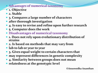 ©Anuswedha Ananthan
 Advantages of numerical taxonomy
 1. Objective
 2. Stable
 3. Compares a large number of characters
 after thorough investigation
 4. Is easy to revise and refine upon further research
 5. Computer does the work
 Disadvantages of numerical taxonomy
 1. Does not rely upon evolutionary distribution of
strains
 2. Is based on methods that may vary from
 lab to lab or year to year
 3. Gives equal weight to certain characters that
 may represent differences in genetic complexity
 4. Similarity between groups does not mean
 relatedness at the genotypic level
 