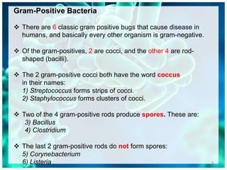 Gram-Positive Bacteria
 There are 6 classic gram positive bugs that cause disease in
humans, and basically every other organism is gram-negative.
 Of the gram-positives, 2 are cocci, and the other 4 are rod-
shaped (bacilli).
 The 2 gram-positive cocci both have the word coccus
in their names:
1) Streptococcus forms strips of cocci.
2) Staphylococcus forms clusters of cocci.
 Two of the 4 gram-positive rods produce spores. These are:
3) Bacillus
4) Clostridium
 The last 2 gram-positive rods do not form spores:
5) Corynebacterium
6) Listeria 9
 