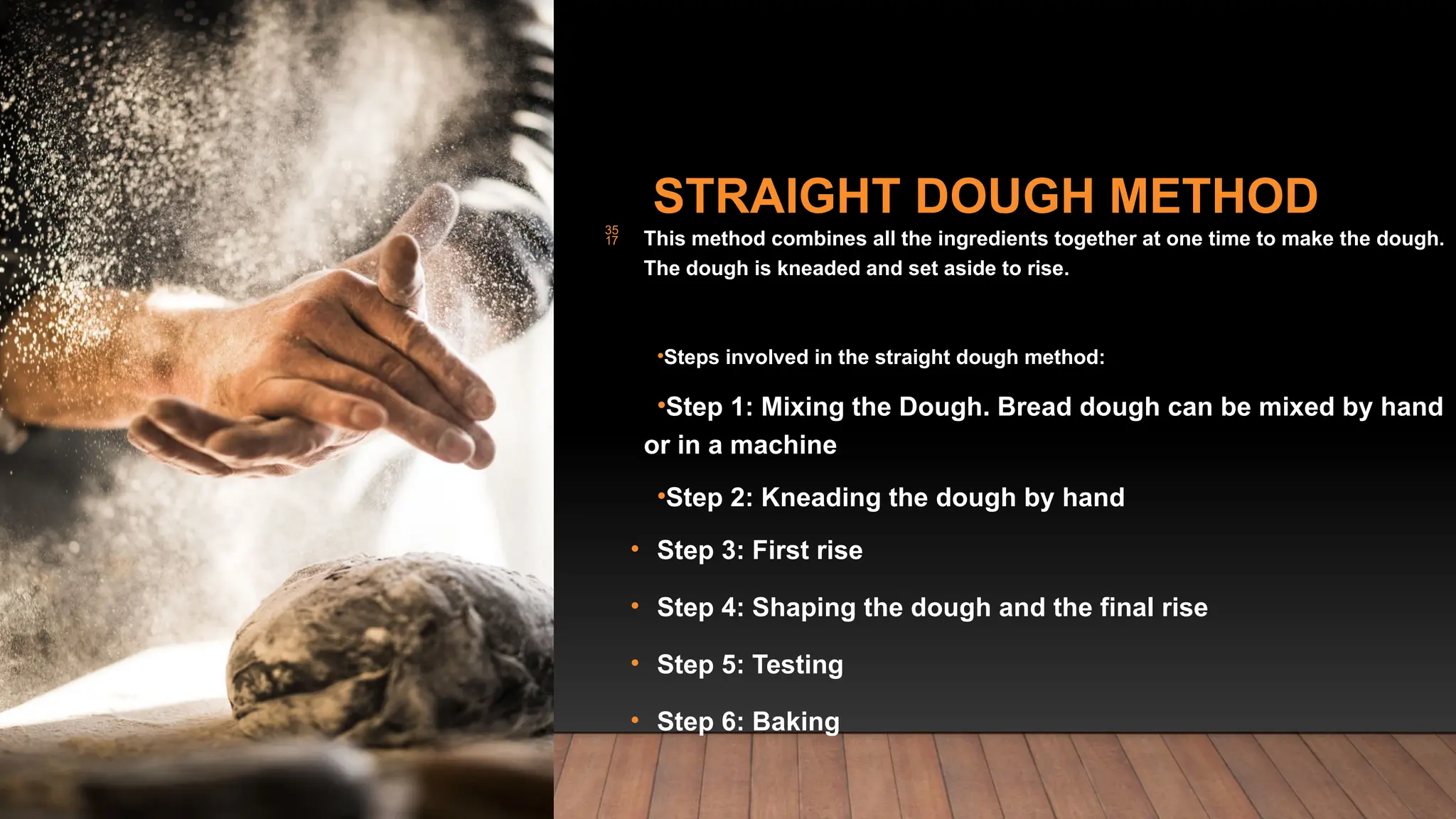 STRAIGHT DOUGH METHOD
 This method combines all the ingredients together at one time to make the dough.
The dough is kneaded and set aside to rise.
•Steps involved in the straight dough method:
•Step 1: Mixing the Dough. Bread dough can be mixed by hand
or in a machine
•Step 2: Kneading the dough by hand
• Step 3: First rise
• Step 4: Shaping the dough and the final rise
• Step 5: Testing
• Step 6: Baking
 