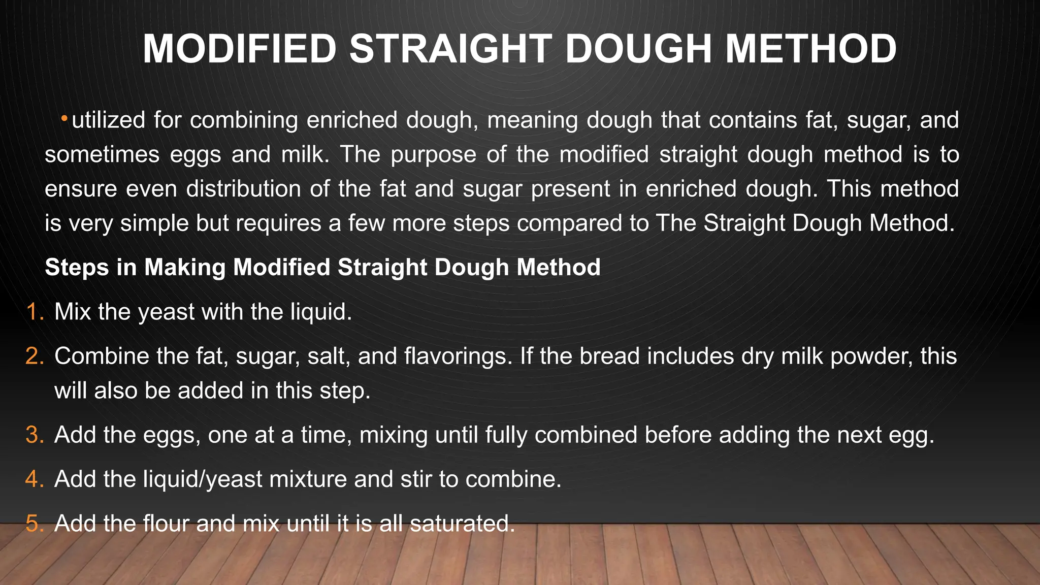 MODIFIED STRAIGHT DOUGH METHOD
•utilized for combining enriched dough, meaning dough that contains fat, sugar, and
sometimes eggs and milk. The purpose of the modified straight dough method is to
ensure even distribution of the fat and sugar present in enriched dough. This method
is very simple but requires a few more steps compared to The Straight Dough Method.
Steps in Making Modified Straight Dough Method
1. Mix the yeast with the liquid.
2. Combine the fat, sugar, salt, and flavorings. If the bread includes dry milk powder, this
will also be added in this step.
3. Add the eggs, one at a time, mixing until fully combined before adding the next egg.
4. Add the liquid/yeast mixture and stir to combine.
5. Add the flour and mix until it is all saturated.
 
