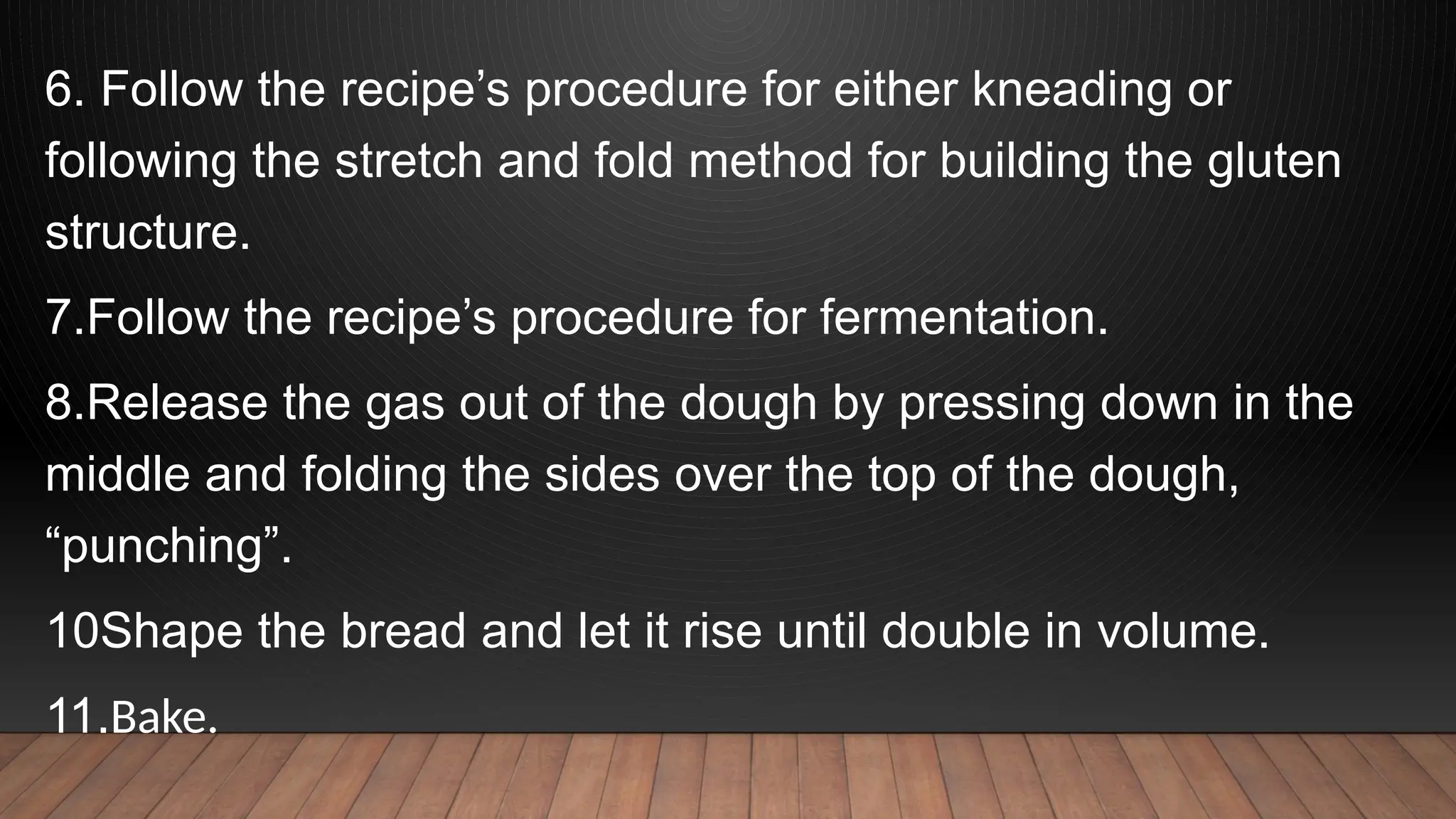 6. Follow the recipe’s procedure for either kneading or
following the stretch and fold method for building the gluten
structure.
7.Follow the recipe’s procedure for fermentation.
8.Release the gas out of the dough by pressing down in the
middle and folding the sides over the top of the dough,
“punching”.
10Shape the bread and let it rise until double in volume.
11.Bake.
 