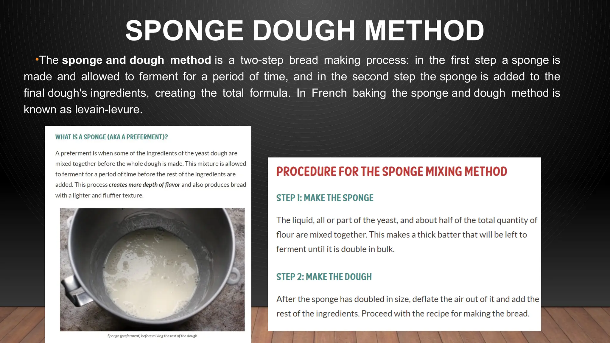 SPONGE DOUGH METHOD
•The sponge and dough method is a two-step bread making process: in the first step a sponge is
made and allowed to ferment for a period of time, and in the second step the sponge is added to the
final dough's ingredients, creating the total formula. In French baking the sponge and dough method is
known as levain-levure.
 