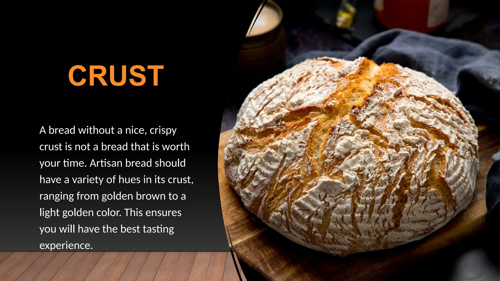CRUST
A bread without a nice, crispy
crust is not a bread that is worth
your time. Artisan bread should
have a variety of hues in its crust,
ranging from golden brown to a
light golden color. This ensures
you will have the best tasting
experience.
 