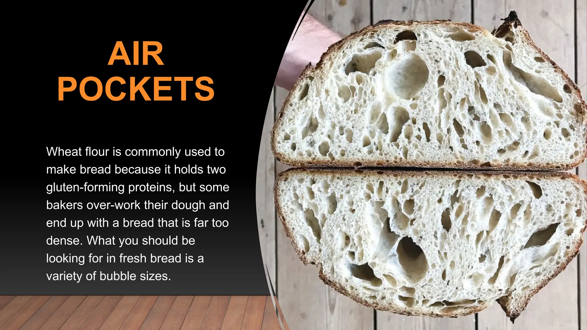 AIR
POCKETS
Wheat flour is commonly used to
make bread because it holds two
gluten-forming proteins, but some
bakers over-work their dough and
end up with a bread that is far too
dense. What you should be
looking for in fresh bread is a
variety of bubble sizes.
 
